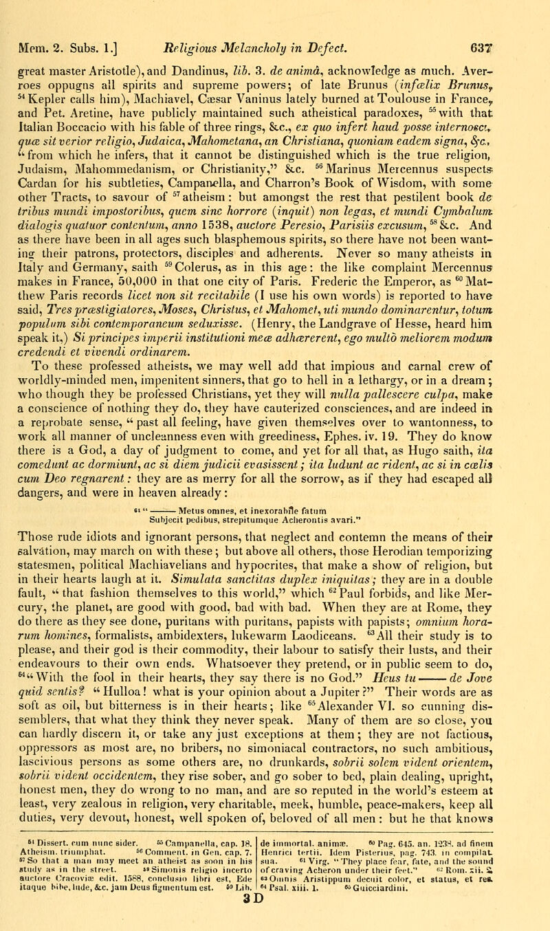 great master Aristotle), and Dandinus, lib. 3. de animd, acknowledge as much. Aver- roes oppugns all spirits and supreme powers; of late Brunus (infcBlix BrunuSf ^Kepler calls him), Machiavel, Caesar Vaninus lately burned at Toulouse in France^ and Pet. Aretine, have publicly maintained such atheistical paradoxes, *^with that Italian Boccacio with his fable of three rings, &c., ex quo infert hand posse internosci^ quce sit verier religio, Judaica^ Mahometana, an Christiana, quoniam eadem signa, Sfc, ''from which he infers, that it cannot be distinguished which is the true religion, Judaism, Mahommedanism, or Christianity, &c. ^^Marinus Meicennus suspects; Cardan for his subtleties, Campan^'Ua, and Charron's Book of Wisdom, with some other Tracts, to savour of ^^ atheism : but amongst the rest that pestilent book de trihus mundi impostoribus, quern sine horrore {inquit) non legas, et mundi Cymhalum- dialogis quatuor contentum, anno 1538, auctore Peresio, Parisiis excusum, ^ &.c. And as there have been in all ages such blasphemous spirits, so there have not been want- insT their patrons, protectors, disciples and adherents. Never so many atheists in Italy and Germany, saith ^® Colerus, as in this age: the like complaint Mercennus makes in France, 50,000 in that one city of Paris. Frederic the Emperor, as *° Mat- thew Paris records licet non sit recitabile (I use his own words) is reported to have said, Tres prccstigiatores, Moses, Christus, et Mahomet, uti mundo dominarentur, totutn. populum sibi contemporaneum seduxisse. (Henry, the Landgrave of Hesse, heard him speak it,) Si principes imperii institutioni mece adhcererent, ego mullo meliorem modum credendi et vivendi ordinarem. To these professed atheists, we may well add that impious and carnal crew of worldly-minded men, impenitent sinners, that go to hell in a lethargy, or in a dream ; who though they be professed Christians, yet they will nulla pallescere culpa, make a conscience of nothing they do, they have cauterized consciences, and are indeed irk a reprobate sense,  past all feeling, have given themselves over to wantonness, to work all manner of uncleanness even with greediness, Ephes. iv. 19. They do know there is a God, a day of judgment to come, and yet for all that, as Hugo saith, iia comedunt ac dormiunt, ac si diem judicii evasissent; ita ludunt ac rident, ac si in coslis cum Deo regnarent: they are as merry for all the sorrow, as if they had escaped all dangers, and were in heaven already: 6'  Metus onines, et inexorable fatiim Subjecit pedibiis, strepitumque Acherontis avari. Those rude idiots and ignorant persons, that neglect and contemn the means of their salv.ltion, may march on with these ; but above all others, those Herodian temporizing statesmen, political Machiavelians and hypocrites, that make a show of religion, but in their hearts laugh at it. Simulata sanclitas duplex iniquitas; they are in a double fault, *' that fashion themselves to this world, which ^^Paul forbids, and like Mer- cury, the planet, are good with good, bad with bad. AVhen they are at Rome, they do there as they see done, puritans with puritans, papists with papists; omnium hora- rum homines, formalists, ambidexters, lukewarm Laodiceans. '^All their study is to please, and their god is their commodity, their labour to satisfy their lusts, and their endeavours to their own ends. Whatsoever they pretend, or in public seem to do, With the fool in their hearts, they say there is no God. Heus tu de Jove quid sentis? Hulloa! what is your opinion about a Jupiter? Their words are as soft as oil, but bitterness is in their hearts; like ®*Alexander VI. so cunning dis- semblers, that what they think they never speak. Many of them are so close, you can hardly discern it, or take any just exceptions at them; they are not factious, oppressors as most are, no bribers, no simoniacal contractors, no such ambitious, lascivious persons as some others are, no drunkards, sobrii solem vident orientem^ sobrii vident occidentem, they rise sober, and go sober to bed, plain dealing, upright, honest men, they do wrong to no man, and are so reputed in the world's esteem at least, very zealous in religion, very charitable, meek, humble, peace-makers, keep all duties, very devout, honest, well spoken of, beloved of all men : but he that knows *' Dissert, cum nunc sider. sscampanella, cap. 18. Atheism, triuniphat. ss Comirient. in Gen. cap. 7. So that a man may meet an atheist as soon in his study as in the street. Simonis religio iiicerto aur:iore Cracovjffi eilit. 1588, conclusio libri est, Ede iiaquo bibe. lude, &c. jam Ueus fijjmentuin est. s^Lib. 3D de immortal, animx. o Pag. 645. an. 1'33S. ad finem Henrici tertii. Idem Pisterius, p.Tg. 74.3. in compilat. sua. 61 Virg. They place fear, fate, and the sound of craving Acheron under their feet. '•- Rom. ::ii. & s^Ouinis Aristippum deciiit color, et status, et rea. ■• Psal. xiii. 1. soGuicciardini.