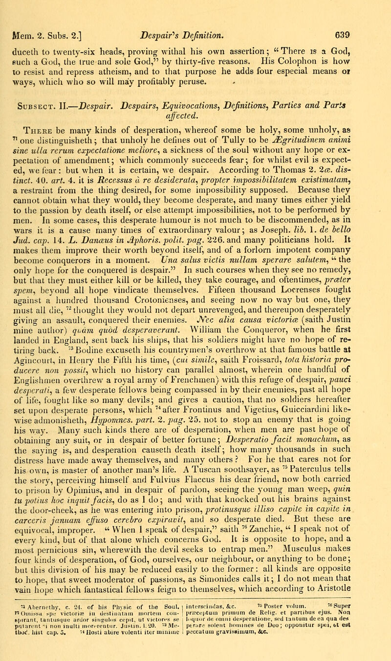 duceth to twenty-six heads, proving withal his own assertion;  There is a God, such a God, the Irue and sole God, by thirty-five reasons. His Colophon is how to resist and repress atheism, and to tliat purpose he adds four especial means oj ways, which who so will may profitably peruse. Sub SECT. II.—Despair. Despairs^ Equivocations^ Definitions^ Parties and Parts affected. There be many kinds of desperation, whereof some be holy, some unholy, as  one distinguisheth; that unholy he defines out of TuUy to be JEgritudinem anirni sine ulla rerum expectatione meliore, a sickness of the soul without any hope or ex- pectation of amendment; which commonly succeeds fear; for whilst evil is expect- ed, we fear : but when it is certain, we despair. According to Thomas 2. 2ce. dis- tinct. 40. art. 4. it is Recessus a re desiderata., propter impossibilitatem existimatam, a restraint from the thing desired, for some impossibility supposed. Because they cannot obtain what they would, they become desperate, and many times either yield to the passion by death itself, or else attempt impossibilities, not to be performed by men. In some cases, this desperate humour is not much to be discommended, as ia wars it is a cause many times of extraordinary valour; as Joseph, lib. 1. de hello Jud. cap. 14. L. DancBus in Aphoris. polit. pag. 226. and many politicians hold. It makes them improve their worth beyond itself, and of a forlorn impotent company become conquerors in a moment. Una salus victis nullam sperare salutem.,  the only hope for the conquered is despair. In such courses when they see no remedy, but that they must either kill or be killed, they take courage, and oftentimes, prater spent., beyond all hope vindicate themselves. Fifteen thousand Locrenses fought against a hundred thousand Crotonienses, and seeing now no way but one, they must all die, thought they would not depart unrevenged, and thereupon desperately giving an assault, conquered their enemies. JYec alia causa victories (saith Justin mine autlior) qudm quod desperaverant. William tlie Conqueror, when he first landed in England, sent back his ships, that his soldiers might have no hope of re- tiring back. Bodine excuseth his countrymen's overthrow at that famous battle at Agincourt, in Henry the Fifth his time, (c«< simile, saith Froissard, tola historia pro- ducere nan possil, which no history can parallel almost, wherein one handful of Englishmen overthrew a royal army of Frenchmen) with this refuge of despair, pauci desperaii, a few desperate fellows being compassed in by their enemies, past all hope of life, fought like so many devils; and gives a caution, that no soldiers hereafter set upon desperate persons, which ''''after Frontinus and Vigetius, Guicciardini like- wise admonisheth, Hypomnes. part. 2. pag. 25. not to stop an enemy that is going his way. Many such kinds there are of desperation, when men are past hope of obtaining any suit, or in despair of better fortune; Desperatio facit monuchum, as the saying is, and desperation causeth death itself; how many thousands in such distress have made away themselves, and many others ^ For he that cares not for his own, is master of another man's life. A Tuscan soothsayer, as  Paterculus tells the story, perceiving himself and Fulvius Flaccus his dear friend, now both carried to prison by Opimius, and in despair of pardon, seeing the young man weep, quin tupotius hoc inquitfacis, do as 1 do; and with that knocked out his brains against the door-cheek, as he was entering into prison, protinusque illiso capite in capite in carceris januam effuso cerebro expiravit, and so desperate died. But these are equivocal, improper.  When I speak of despair, saith ''^Zanchie,  I speak not of every kind, but of that alone whicli concerns God. It is opposite to hope, and a most pernicious sin, wherewith the devil seeks to entrap men. Musculus makes four kinds of desperation, of God, ourselves, our neighbour, or anything to be done; but this division of his may be reduced easily to the former: all kinds are opposite to hope, that sweet moderator of passions, as Simonides calls it; I do not mean that vain hope which fantastical fellows feign to themselves, which according to Aristotle 71 Abernpthy, c. 24. of his Plivsic of the Soul, i intersciiidas, &c. w Poster voluin. '6s„pej nOmissa spi; viclorite ia (iestinatam iiiortcin ecu- ] praceptum prirnum de Relis. et panlbus ejus. Noa Bpiranl, taiitusque ardor siiigulds cepit, ut victorcs se i InqiKir de oiiiiii desperatioiie, sed taiitum deea qua des piilareiil-i rion iiiulti rnnr. leritiir. Jiisiin. 1.20. '3Me- ptruTA soleiit lioiniries de Deo; opponitur spei, bt est UmI. Ijisl cap. 5. 'Ulosti abjre volenti iter ininiine I peccatum gravisgiiimm, &c