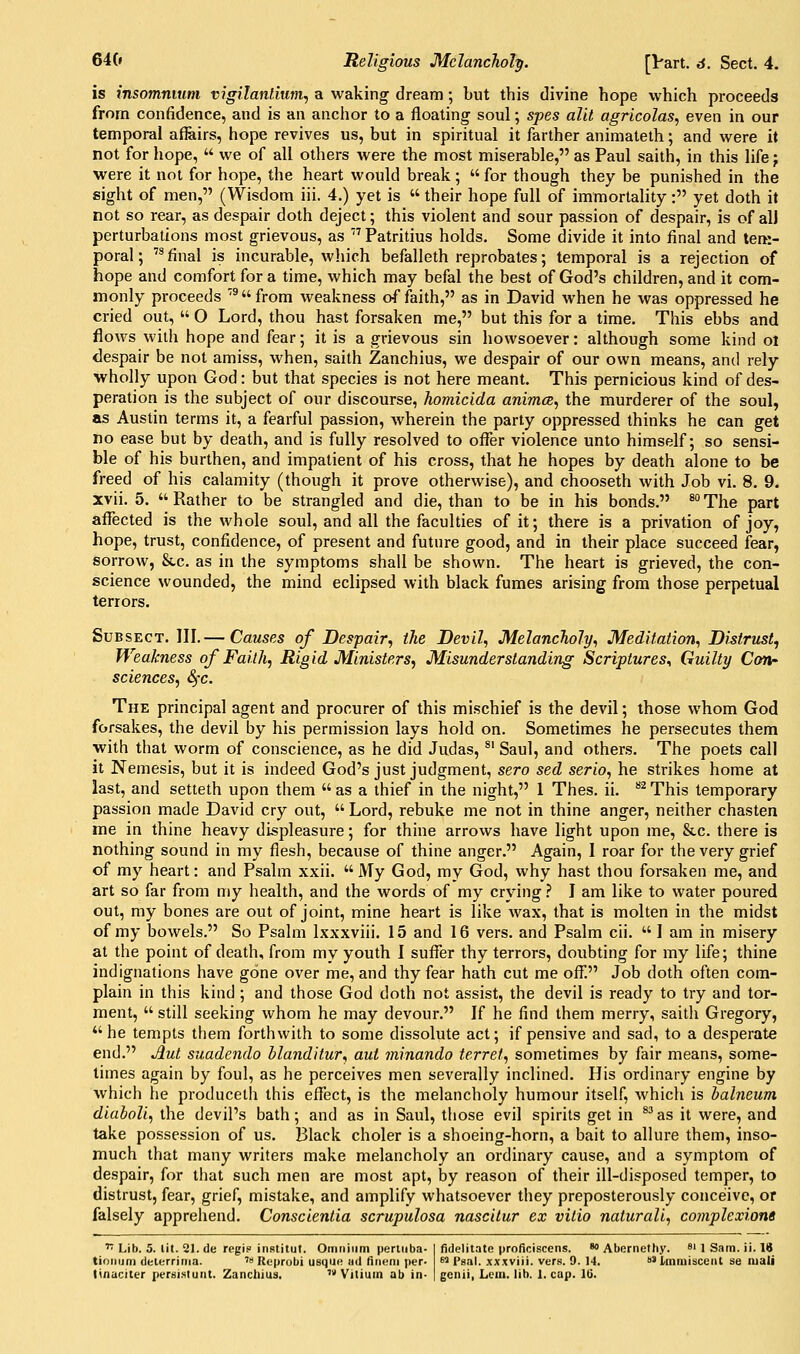 is insommum vigilantium^ a waking dream; but this divine hope which proceeds from confidence, and is an anchor to a floating soul; spes alit agricolas, even in our temporal affiiirs, hope revives us, but in spiritual it farther animateth; and were it not for hope,  we of all others were the most miserable, as Paul saith, in this life} were it not for hope, the heart would break;  for though they be punished in the sight of men, (Wisdom iii. 4.) yet is  their hope full of immortality: yet doth it not so rear, as despair doth deject; this violent and sour passion of despair, is of alJ perturbations most grievous, as ' Patritius holds. Some divide it into final and tem- poral; final is incurable, which befalleth reprobates; temporal is a rejection of hope and comfort for a time, which may befal the best of God's children, and it com- monly proceeds '^from weakness of faith, as in David when he was oppressed he cried out,  O Lord, thou hast forsaken me, but this for a time. This ebbs and flows with hope and fear; it is a grievous sin howsoever: although some kind ol despair be not amiss, when, saith Zanchius, we despair of our own means, and rely wholly upon God: but that species is not here meant. This pernicious kind of des- peration is the subject of our discourse, homicida animcs, the murderer of the soul, as Austin terms it, a fearful passion, Avherein the party oppressed thinks he can get no ease but by death, and is fully resolved to oflfer violence unto himself; so sensi- ble of his burthen, and impatient of his cross, that he hopes by death alone to be freed of his calamity (though it prove otherwise), and chooseth with Job vi. 8. 9. xvii. 5. Rather to be strangled and die, than to be in his bonds. *°The part afl^ected is the whole soul, and all the faculties of it; there is a privation of joy, hope, trust, confidence, of present and future good, and in their place succeed fear, sorrow, &c. as in the symptoms shall be shown. The heart is grieved, the con- science wounded, the mind eclipsed with black fumes arising from those perpetual terrors. SuBSECT. III.— Causes of Despair, the Devil, Melancholy, Meditation, Distrust., Weakness of Faith, Rigid Ministers, Misunderstanding Scriptures., Guilty Con' sciences, Sfc. The principal agent and procurer of this mischief is the devil; those whom God forsakes, the devil by his permission lays hold on. Sometimes he persecutes them with that worm of conscience, as he did Judas, ^' Saul, and others. The poets call it Nemesis, but it is indeed God's just judgment, sero sed serio, he strikes home at last, and setteth upon them  as a thief in the night, 1 Thes. ii. ^^ This temporary passion made David cry out,  Lord, rebuke me not in thine anger, neither chasten me in thine heavy displeasure; for thine arrows have light upon me, &c. there is nothing sound in my flesh, because of thine anger. Again, I roar for the very grief of my heart: and Psalm xxii.  My God, ray God, why hast thou forsaken me, and art so far from my health, and the words of my crying} I am like to water poured out, my bones are out of joint, mine heart is like wax, that is molten in the midst of my bowels. So Psalm Ixxxviii. 15 and 16 vers, and Psalm cii.  I am in misery at the point of death, from my youth I sufl^er thy terrors, doubting for my life; thine indignations have gone over me, and thy fear hath cut me ofi: Job doth often com- plain in this kind ; and those God doth not assist, the devil is ready to try and tor- ment,  still seeking whom he may devour. If he find them merry, saith Gregory, he tempts them forthwith to some dissolute act; if pensive and sad, to a desperate end. Aut suadendo blanditur, aut minando terret, sometimes by fair means, some- limes again by foul, as he perceives men severally inclined. His ordinary engine by which he produceth this efl^ect, is the melancholy humour itself, Avhich is balneum diaboli, the devil's bath; and as in Saul, those evil spirits get in *^as it were, and take possession of us. Black choler is a shoeing-horn, a bait to allure them, inso- much that many writers make melancholy an ordinary cause, and a symptom of despair, for that such men are most apt, by reason of their ill-disposed temper, to distrust, fear, grief, mistake, and amplify whatsoever they preposterously conceive, or falsely apprehend. Conscientia scrupulosa nascitur ex vilio naturali, complexions '7 Lib. 5. lit. 21. de regif institut. Omnium pertiiba- I fidelitate proficiscens. *> Abernethy. 8i ] Sam. ii. 18 tioiiiim delerrima. '» Reprobi usqui; iid fiiieni per- ^ Psal. .wxviii. vers. 9. 14. ' Imiuisceat se luali linaciter persistunt. Zanchius, ^^ Vitium ab in- { genii, Lcm. lib. 1. cap. Iti.