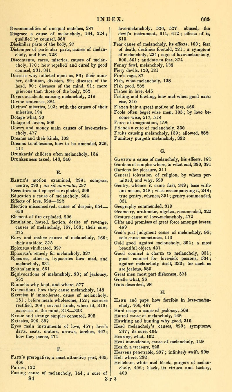 Discommodities of unequal matches, 587 Disgrace a cause of melancholy, 164, 224; qualified by counsel, 382 Dissimilar parts of the body, 97 Distemper of particular parts, causes of melan- choly, and how, 228 Discontents, cares, miseries, causes of melan- choly, 170 ; how repelled and cured by good counsel, 331, 341 Diseases why inflicted upon us, 86; their num- ber, definition, division, 89; diseases of the head, 90; diseases of the mind, 91; more grievous than those of the body, 262 Divers accidents causing melancholy, 218 Divine sentences, 384 Divines' miseries, 193; with the causes of their miseries, 194 Dotage what, 90 Dotage of lovers, 506 Dowry and money main causes of love-melan- choly, 477 Dreams and their kinds, 103 Dreams troublesome, how to be amended, 326, 414 Drunkards' children often melancholy, 134 Drunkenness taxed, 143, 340 E. Earth's motion examined, 298; compass, centre, 299 ; an sit anamata, 297 Eccentrics and epicycles exploded, 296 Education a cause of melancholy, 204 Effects of love, 520—522 Election misconceived, cause of despair, 654— 656 Element of fire exploded, 296 Emulation, hatred, faction, desire of revenge, causes of melancholy, 167, 168; their cure, 375 Envy and malice causes of melancholy, 166; their antidote, 375 Epicurus vindicated, 327 Epicurus's remedy for melancholy, 337 Epicures, atheists, hypocrites how mad, and melancholy, 631 Epithalamium, 561 Equivocations of melancholy, 93; of jealousy, 562 Eunuchs why kept, and where, 577 Evacuations, how they cause melancholy, 148 Exercise if immoderate, cause of melancholy, 151; before meals wholesome, 152; exercise rectified, 308 ; several kinds, when fit, 316; exercises of the mind, 318—323 Exotic and strange simples censured, 395 Extasies, 396, 397 Eyes main instruments of love, 457; love's darts, seats, orators, arrows, torches, 467; how they pierce, 471 Face's prerogative, a most attractive part, 465, 466 Fairies, 122 Fasting cause of melancholy, 144; a cure of 84 3 love-melancholy, 526, 527 abased, the devil's instrument, 611, 612; effects of it, 610 Fear cause of melancholy, its effects, 163; fear of death, destinies foretold, 221; a symptutv of melancholy, 234; sign of lovcmelancholy. 500, 501; antidote to fear, 374 Fenny fowl, melancholy, 138 Fiery devils, 120, 121 Fire's rage, 87 Fish, what melancholy, 138 Fish good, 282 Fishes in love, 445 Fishing and fowling, how and when good exer- cise, 310 Flaxen hair a great motive of love, 466 Fools often beget wise men, 135; by love be- come wise, 517, 518 Force of imagination, 158 Friends a cure of melancholy, 330 Fruits causing melancholy, 139 ; allowed, 28S Fumitory purgeth melancholy, 392 G. Gamisg a cause of melancholy, bis efieets, t8t' Gardens of simples where, to what ead, 390, 391 Gardens for pleasure, 311 General toleration of religion, by whom per- mitted, and why, 629 Gentry, whence it came first, 349; base with- out means, 348; vices accompanying it, 348; true gentry, whence, 351; gentry eommended, 351 Geography commended, 319 Geometry, arithmetic, algebra, coEaaiended, 3^ Gesture cause of love-melancholy,. 472 Gifts and promises of greai force amongst lovers, 489 God's just judgment cause of melancholy, 8€>; sole cause sometimes, 113 Gold good against melancholy^ 394; a most beautiful object, 431 Good counsel a charm to raelaccholy, 331; good counsel for love-sick peasons, 534; against melancholy itself, 333; £ar such as are jealous, 580 Great men most part disbonest, 571 Gristle what, 96 Guts described, 98 H. Hand and paps how forciUe in love-mei^a- choiy, 466, 467 Hard usage a cause of jealousy, 568 Hatred cause of melancholy, 168 Hawking and hunting why good, 310 Head melancholy's causes, 229; symptomsi 247; its cure, 404 Hearing, what, 102 Heat immoderate, cause of melancholy, 14& Health a treasure, 225 Heavens penetrable, 297; infinitely swift, 29» Hell where, 292 Hellebore, white and black, purgers of melan- choly, 406; black, its virtues and history, 400 f2