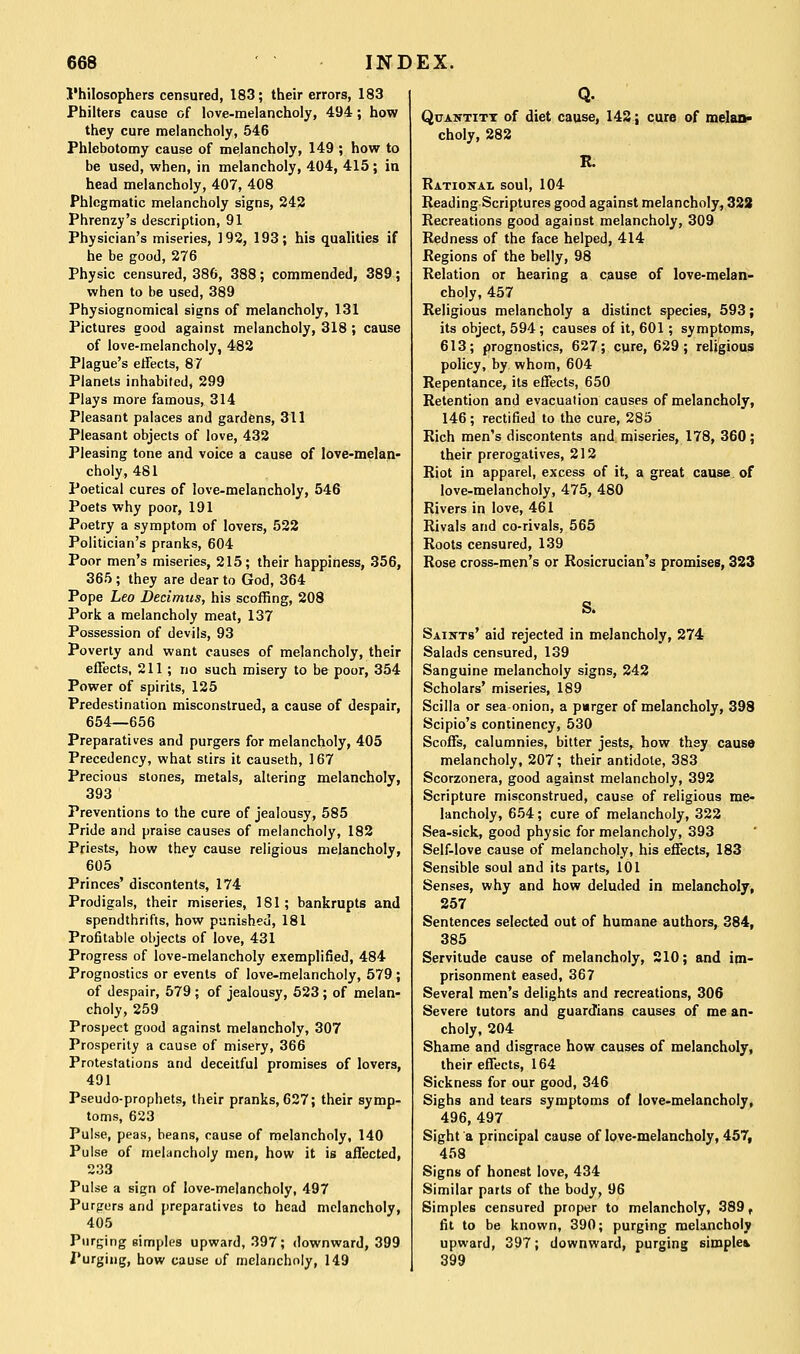 I'hilosophers censured, 183; their errors, 183 Philters cause of love-melancholy, 494; how they cure melancholy, 546 Phlebotomy cause of melancholy, 149 ; how to be used, when, in melancholy, 404, 415; in head melancholy, 407, 408 Phlegmatic melancholy signs, 242 Phrenzy's description, 91 Physician's miseries, 192, 193; his qualities if he be good, 276 Physic censured, 386, 388; commended, 389; when to be used, 389 Physiognomical signs of melancholy, 131 Pictures good against melancholy, 318 ; cause of love-melancholy, 482 Plague's elTects, 87 Planets inhabited, 299 Plays more famous, 314 Pleasant palaces and gardens, 311 Pleasant objects of love, 432 Pleasing tone and voice a cause of love-melan- choly, 481 Poetical cures of love-melancholy, 546 Poets why poor, 191 Poetry a symptom of lovers, 522 Politician's pranks, 604 Poor men's miseries, 215; their happiness, 356, 365 ; they are dear to God, 364 Pope Leo Decimus, his scoffing, 208 Pork a melancholy meat, 137 Possession of devils, 93 Poverty and want causes of melancholy, their effects, 211; uo such misery to be poor, 354 Power of spirits, 125 Predestination misconstrued, a cause of despair, 654—656 Preparatives and purgers for melancholy, 405 Precedency, what stirs it causeth, 167 Precious stones, metals, altering melancholy, 393 Preventions to the cure of jealousy, 585 Pride and praise causes of melancholy, 182 Priests, how they cause religious melancholy, 605 Princes' discontents, 174 Prodigals, their miseries, 181; bankrupts and spendthrifts, how punished, 181 Profitable objects of love, 431 Progress of love-melancholy exemplified, 484 Prognostics or events of love-melanchoIy, 579 ; of despair, 579 ; of jealousy, 623 ; of melan- choly, 259 Prospect good against melancholy, 307 Prosperity a cause of misery, 366 Protestations and deceitful promises of lovers, 491 Pseudo-prophets, their pranks, 627; their symp- toms, 623 Pulse, peas, beans, cause of melancholy, 140 Pulse of melancholy men, how it is affected, 233 Pulse a sign of love-melancholy, 497 Purgrors and preparatives to head melancholy, 405 Purging simples upward, 397; downward, 399 Purging, how cause of melancholy, 149 QuAivTiTT of diet cause, 142; cure of melan- choly, 282 R. Ratiokai soul, 104 Reading Scriptures good against melancholy, 322 Recreations good against melancholy, 309 Redness of the face helped, 414 Regions of the belly, 98 Relation or hearing a cause of love-melan- choly, 457 Religious melancholy a distinct species, 593; its object, 594; causes of it, 601; symptoms, 613; prognostics, 627; cure, 629; religious policy, by whom, 604 Repentance, its effects, 650 Retention and evacuation causes of melancholy, 146; rectified to the cure, 285 Rich men's discontents and miseries, 178, 360; their prerogatives, 212 Riot in apparel, excess of it, a great cause^ of love-melancholy, 475, 480 Rivers in love, 461 Rivals and co-rivals, 565 Roots censured, 139 Rose cross-men's or Rosicrucian's promises, 323 S. Saints' aid rejected in melancholy, 274 Salads censured, 139 Sanguine melancholy signs, 242 Scholars' miseries, 189 Scilla or sea onion, a parger of melancholy, 398 Scipio's coniinency, 530 Scoffs, calumnies, bitter jests, how thsy cause melancholy, 207; their antidote, 383 Scorzonera, good against melancholy, 392 Scripture misconstrued, cause of religious me- lancholy, 654; cure of melancholy, 322 Sea-sick, good physic for melancholy, 393 Self-love cause of melancholy, his effects, 183 Sensible soul and its parts, 101 Senses, why and how deluded in melancholy, 257 Sentences selected out of humane authors, 384, 385 Servitude cause of melancholy, 210; and im- prisonment eased, 367 Several men's delights and recreations, 306 Severe tutors and guard'ians causes of me an- choly, 204 Shame and disgrace how causes of melancholy, their effects, 164 Sickness for our good, 346 Sighs and tears symptoms of love-melancholy, 496, 497 Sight a principal cause of love-melancholy, 457, 458 Signs of honest love, 434 Similar parts of the body, 96 Simples censured proper to melancholy, 389, fit to be known, 390; purging melancholy upward, 397; downward, purging simple* 399