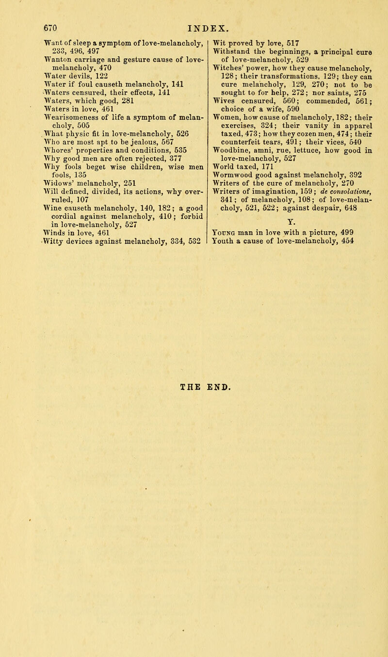 Want of sleep a symptom of love-melancholy, 233, 496, 497 Wanton carriage and gesture cause of love- melancholy, 470 Water devils, 122 Water if foul causeth melancholy, 141 -Waters censured, their effects, 141 Waters, which good, 281 Waters in love, 461 Wearisomeness of life a symptom of melan- choly, 505 .What physic fit in love-melancholy, 526 Who are most apt to be jealous, 567 Whores' properties and conditions, 535 Why good men are often rejected, 377 Why fools beget wise children, wise men fools, 135 Widows' melancholy, 251 Will defined, divided, its actions, why over- ruled, 107 Wine causeth melancholy, 140, 182; a good cordial against melancholy, 410; forbid in love-melancholy, 527 Winds in love, 461 •Witty devices against melancholy, 334, 532 Wit proved by love, 517 Withstand the beginnings, a principal cure of love-melancholy, 529 Witches' power, how they cause melancholy, 128; their transformations. 129; they can cure melancholy, 129, 270; not to be sought to for help, 272; nor saints, 275 Wives censured, 560; commended, 661; choice of a wife, 590 Women, how cause of melancholy, 182; their exercises, 324; their vanity in apparel taxed, 473; how they cozen men, 474; their counterfeit tears, 491; their vices, 540 Woodbine, amni, rue, lettuce, how good in love-melancholy, 527 World taxed, 171 Wormwood good against melancholy, 392 Writers of the cure of melancholy, 270 Writers of imagination, 159; de consolatione, 341; of melancholy, 108; of love-melan- choly, 621, 522; against despair, 648 Y. Young man in love with a picture, 499 Youth a cause of love-melancholy, 454 THE END.