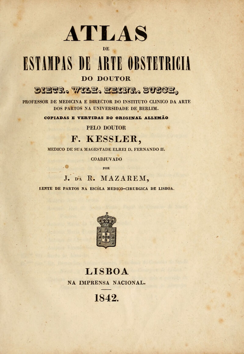 ATLAS DE iSfiiPis Dl iRTi mnmm DO DOUTOR giasâ^^ç. ^^^^^ Sí5âaãiía<i g^â^sí^ PROFESSOR DE MEDICINA E DIRECTOR DO INSTITUTO CLINICO DA ARTE DOS PARTOS NA UNIVERSIDADE DE BERLIM. COPIADAS E VERTIDAS DO OBIGINAXi AZilEMÃO PELO DOUTOR F. KESSLER, MEDICO DE SUA MAGESTADE ELREI D. FERNANDO II. COADJUVADO POR J. DA R. MAZAREM, tENTE DE PARTOS NA ESCOLA MEDICO-CIRURGICA DE LISBOA. LISBOA NA IMPRENSA NACIONAL. 1842.