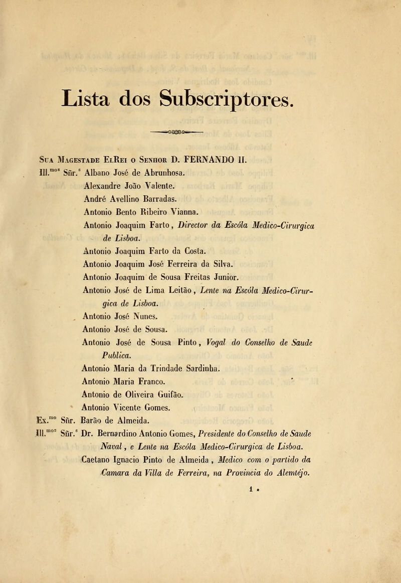 Lista dos Subscriptores. Sua Magestade ElRei o Senhor D. FERNANDO II. 111.°° Siir.' Albano José de Abrunhosa. Alexandre João Valente. André Avellino Barradas. António Bento Ribeiro Vianna. António Joaquim Farto, Director da Escola Medico-Cirurgica de Lisboa. António Joaquim Farto da Costa. António Joaquim José Ferreira da Silva. António Joaquim de Sousa Freitas Júnior. António José de Lima Leitão, Lente na Escola Medico-Cirur- gica de Lisboa. António José Nunes. António José de Sousa. António José de Sousa Pinto, Vogal do Conselho de Saudc Publica. António Maria da Trindade Sardinha. António Maria Franco. António de Oliveira Guifão. António Vicente Gomes. Ex. Sfir. Barão de Almeida. 111.°^ Sur.' Dr. Bernardino António Gomes, Presídenfe do Conselho de Saúde Naval, c Lente na Escola Medico-Cirurgica de Lisboa. Caetano Ignacio Pinto de Almeida , Medico com o partido da (Jamara da Villa de Ferreira, na Provinda do Alemtéjo. 1 «