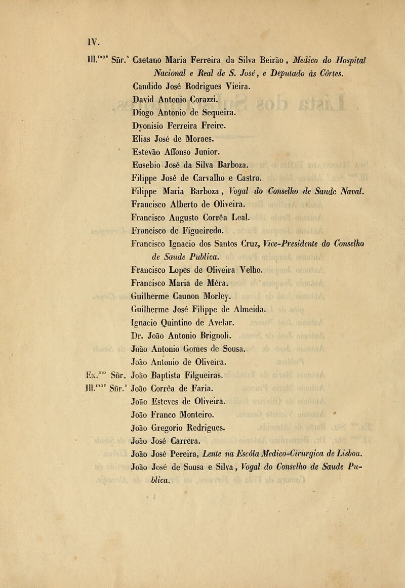 III. Sfir. Caetano Maria Ferreira da Silva Beirão, Medico do Hospital Nacional e Real de S. José, e Deputado ás Cartes. Cândido José Rodrigues Vieira. David António Corazzi. Diogo António de Sequeira. Dyonisio Ferreira Freire. Elias José de Moraes. Estevão AíFonso Júnior. Eusébio José da Silva Barboza. Filippe José de Carvalho e Castro. Filippe Maria Barboza, Vogal do Conselho de Saúde Naval. Francisco Alberto de Oliveira. Francisco Augusto Corrêa Leal. Francisco de Figueiredo. Francisco Ignacio dos Santos Cruz, Vice-Presidente do Conselho de Saúde Publica. Francisco Lopes de Oliveira Velho. Francisco Maria de Mera. Guilherme Caunon Morley. Guilherme José Filippe de Almeida. Ignacio Quintino de Avelar. Dr. João António Brignoli. João António Gomes de Sousa. .Toão António de Oliveira. Ex.'° Sfir. João Baptista Filgueiras. 111.'' Snr.'^ João Corrêa de Faria. João Esteves de Oliveira. João Franco Monteiro. ' João Gregório Rodrigues. João José Carrera. João José Pereira, Lente na Escola Medico-Cirurgica de Lisboa. João José de Sousa e Silva, Vogal do Conselho de Saúde Pu- blica.