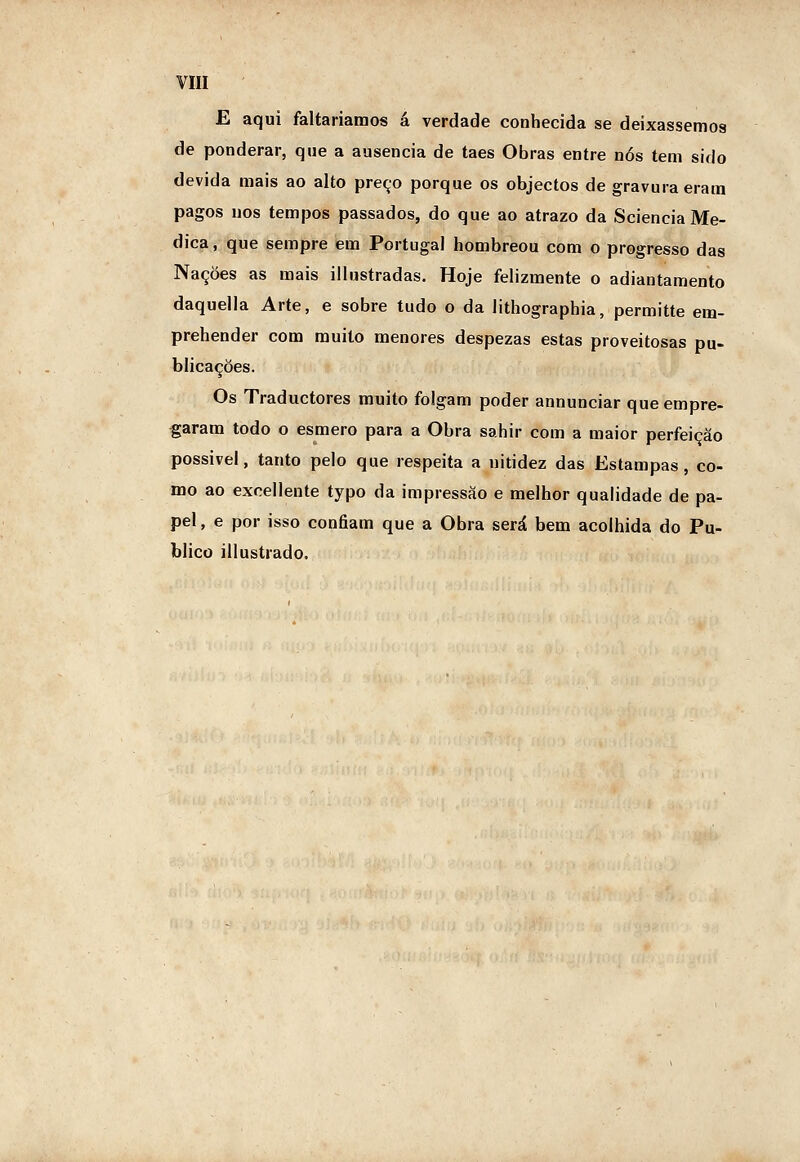 E aqui faltaríamos á verdade conhecida se deixássemos de ponderar, que a ausência de taes Obras entre nós tem sido devida mais ao alto preço porque os objectos de gravura eram pagos uos tempos passados, do que ao atrazo da Sciencia Me- dica , que sempre em Portugal hombreou com o progresso das Nações as mais illustradas. Hoje felizmente o adiantamento daquella Arte, e sobre tudo o da lithographia, permitte em- prehender com muito menores despezas estas proveitosas pu- blicações. Os Traductores muito folgam poder annunciar que empre- garam todo o esmero para a Obra sahir com a maior perfeição possivel, tanto pelo que respeita a nitidez das Estampas, co- mo ao exnellente typo da impressão e melhor qualidade de pa- pel, e por isso confiam que a Obra será bem acolhida do Pu- blico [Ilustrado.