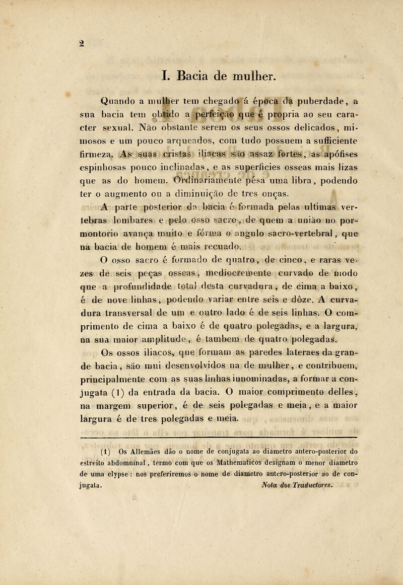 Quando a mulíber tem chegada á época da puberdade, a sua bacia tem pbiido a perfeição que é própria ao seu cara- cter sexual. Nào obstante serem os seus ossos delicados, mi- mosos e um pouco arqueados, com tudo possuem a suíficiente firmeza. As suas cristas ilíacas sáo assaz fortes, as apófises espinhosas pouco inclinadas, e as superfícies ósseas mais lizas que as do homem. Ordinariamente pesa uma libra, podendo ter o augmento ou a diminuição de três onças. Jf; A parte posterior da bacia é formada pelas ultimas vér- tebras lombares e pelo osso sacro, de quem a uniáo no por- montorio avança miuiilo e férma o angulo sacro-vertebral, que na bacia de homem é mais recuado. O o>sso sacro é formado de quatro, de cinco, e raras ve- zes de seis peças ósseas, mediocremente curvado de modo que a profundidade total desta curvadura, de cima a baixo, é de nove linhas, podendo variai? entre seis e doze. A curva- dura transversal de um e outro lado é de seis linhas. O com- primento de cima a baixo é de quatro polegadas, e a largura, na sua maior amplitude, é também de quatro polegadas. Os ossos ilíacos, que formam as paredes lateraes da gran- de bacia, sáo mui desenvolvidos na de mulher, e contribuem, principalmente com as suas linhas innominadas, a formar a con- jugata (1) da entrada da bacia. O maior comprimento delles, na margem superior, é de seis polegadas e meia, e a maior largura é de três polegadas e meia. (1) Os Allemães dão o nome de conjugata ao diâmetro antero-posterior do estreito abdomninal, termo com que os Mathematicos designam o menor diâmetro de uma elypse : nos preferiremos o nome de diâmetro antero-posterior ao de con- jugata. Nota dos Tradttctores.