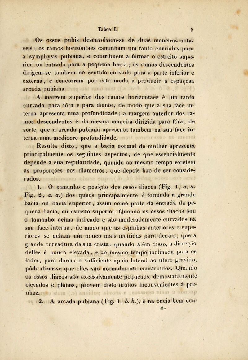 Os ossos púbis desenvolvem-se de duas maneiras notá- veis ; os ramos horizontaes caminham um tauto curvados para a sympbysis pubiana, e contribuem a formar o estreito supe- rior, ou entrada para a pequena bacia ; os ramos descendentes dirigem-se também no sentido curvado para a parte inferior e externa, e concorrem por este modo a produzir a espaçosa arcada pubiana. A u)argem superior dos ramos horizontaes é um tanto curvada para fora e para diante, de modo que a sua face in- terna apresenta uma profundidade; a margem anterior dos ra- mos descendentes é da mesma maneira dirigida para fora, de sorte que a arcada pubiana apresenta também na sua face in- terna uma medíocre profundidade. Resulta disto, que a bacia normal de mulher apresenta principalmente os seguintes aspectos, de que essencialmente depende a sua regularidade, quando ao mesmo tempo existem as proporções nos diâmetros, que depois háo de ser conside- rados. 1. O tamanho e posição dos ossos iliacos (Fig. l, a. a. Fig. 2, a. a.) dos quaes principalmente é formada a grande bacia ou bacia superior, assim como parte da entrada da pe- quena bacia, ou estreito superior. Quando os ossos iliacos tem o tamanho acima indicado e sáo moderadamente curvados na sua face interna, de modo que as espinhas anteriores e supe- riores se acham um pouco mais mettidas para dentro, que a grande curvadura da sua crista: quando, além disso, a direcção delles é pouco elevada, e ao mesmo tempo inclinada para os lados, para darem o sufficiente apoio lateral ao útero gravido, pôde dizer-se que elles sào normalmente construídos. Quando os ossos ilíacos são excessivamente pequenos, demasiadamente elevados e planos, provêm disto muitos inconvenientes á pre- nhez. 2, A arcada pubiana (Fig. 1 , b. h.), é na bacia bem con-