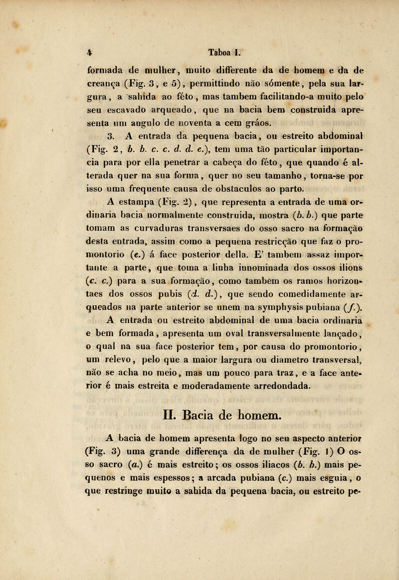 formada de mulher, muito diíferente da de homem e da de creança (Fig. 3, e 5), permittindo nào somente, pela sua lar- gura, a sahida ao feto, mas lambera facilitando-a muito pelo seu escavado arqueado, que na bacia bem construída apre- senta um angulo de noventa a cem gráos. 3. A entrada da pequena bacia, ou estreito abdominal (Fig. 2, b. b. c. c. d. d. e,), tem uma tâo particular importân- cia para por ella penetrar a cabeça do feto, que quando é al- terada quer na sua forma, quer no seu tamanho, torna-se por isso uma frequente causa de obstáculos ao parto. A estampa (Fig. 2), que representa a entrada de uma or- dinária bacia normalmente construída, mostra (6. ò.) que parte tomam as curvaduras transversaes do osso sacro na formação desta entrada, assim como a pequena restricção que faz o pro- montório (e.) á face posterior delia. E' também assaz impor- tante a parte, que toma a linha innominada dos ossos ilions (c. c.) para a sua formação, como também os ramos horizon- taes dos ossos púbis (d. d.), que sendo comedidamente ar- queados na parte anterior se unem na symphysis pubiana (/.). A entrada ou estreito abdominal de uma bacia ordinária e bem formada, apresenta um oval transversalmente lançado, o qual na sua face posterior tem, por causa do promontório, um relevo, pelo que a maior largura ou diâmetro transversal, não se acha no meio, mas ura pouco para traz, e a face ante- rior é mais estreita e moderadamente arredondada. II. Bacia de homem. A bacia de homem apresenta logo no seu aspecto anterior (Fig. 3) uma grande diíferença da de mulher (Fig. 1) O os- so sacro (a.) é mais estreito; os ossos iliacos (A. h.) mais pe- quenos e mais espessos; a arcada pubiana (c.) mais esguia, o que restringe muito a sahida da pequena bacia, ou estreito pe-