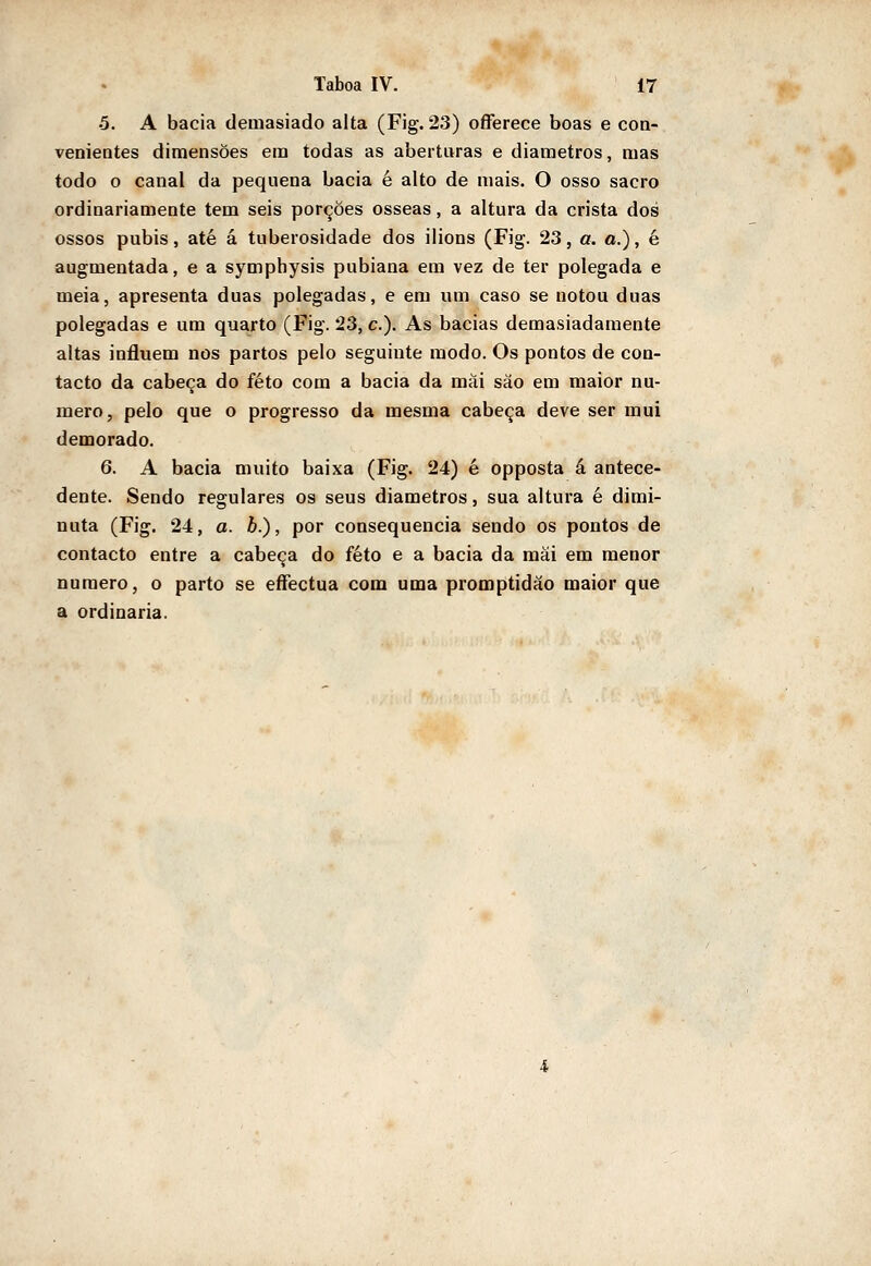 5. A bacia demasiado alta (Fig. 23) oíFerece boas e coa- venientes dimensões era todas as aberturas e diâmetros, mas todo o canal da pequena bacia é alto de mais. O osso sacro ordinariamente tem seis porções ósseas, a altura da crista dos ossos púbis, até á tuberosidade dos ilions (Fig. 23, a. a.), é augmentada, e a symphysis pubiana em vez de ter polegada e meia, apresenta duas polegadas, e em um caso se notou duas polegadas e ura quarto (Fig. 23, c). As bacias demasiadamente altas influem nos partos pelo seguinte modo. Os pontos de con- tacto da cabeça do feto com a bacia da mài são em maior nu- mero, pelo que o progresso da mesma cabeça deve ser mui demorado. 6. A bacia muito baixa (Fig. 24) é opposta á antece- dente. Sendo regulares os seus diâmetros, sua altura é dimi- nuta (Fig. 24, a. b.), por consequência sendo os pontos de contacto entre a cabeça do feto e a bacia da mái em menor numero, o parto se eífectua com uma promptidâo maior que a ordinária.