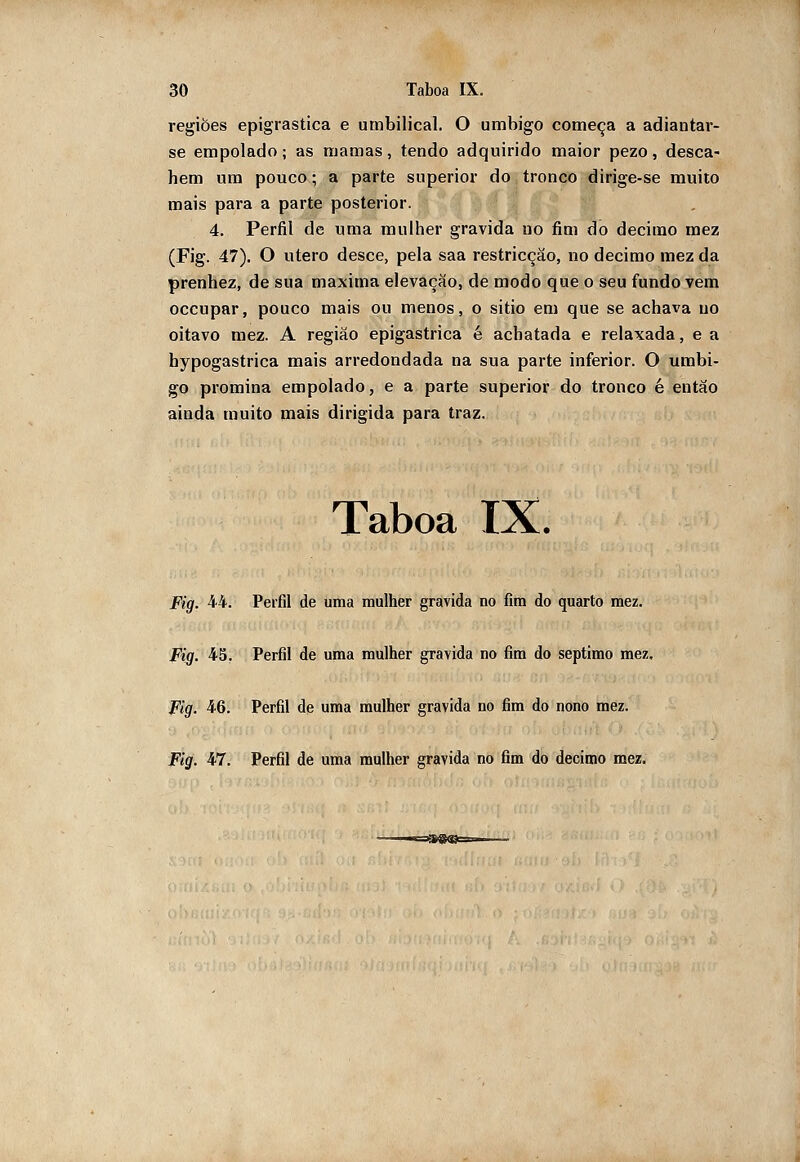 regiões epigrastica e umbilical. O umbigo começa a adiantar- se empolado; as mamas, tendo adquirido maior pezo, desca- hem um pouco; a parte superior do tronco dirige-se muito mais para a parte posterior. 4. Perfil de uma mulher gravida uo fim do decimo raez (Fig. 47). O útero desce, pela saa restricçâo, no decimo mez da prenhez, de sua máxima elevação, de modo que o seu fundo vem occupar, pouco mais ou menos, o sitio em que se achava uo oitavo mez. A região epigastrica é achatada e relaxada, e a hypogastrica mais arredondada na sua parte inferior. O umbi- go promina empolado, e a parte superior do tronco é entáo ainda muito mais dirigida para traz. Taboa IX. Fig. 44. Perfil de uma mulher gravida no fim do quarto mez. Fig. 45, Perfil de uma mulher gravida no fim do septimo mez, Fig. 46. Perfil de uma mulher gravida no fim do nono mez.