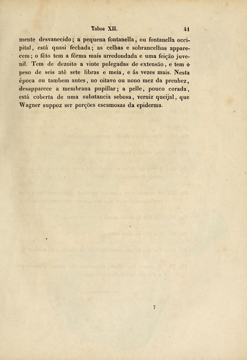 mente desvanecido; a pequena fontanella, ou fontauella occi- pital, está quasi fechada; as celhas e sobrancelhas appare- ceni; o feto tem a forma mais arredondada e uma feição juve- nil. Tem de dezoito a vinte polegadas de extensão, e tem o peso de seis até sete libras e meia, e ás vezes mais. Nesta época ou também antes, no oitavo ou nono mez da prenhez, desapparece a membrana pupillar; a pelle, pouco corada, está coberta de uma substancia sebosa, verniz queijal, que Wagner suppoz ser porções escamosas da epiderraa.