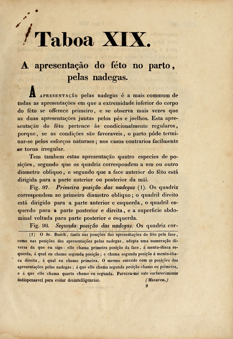 7 A apresentação do feto no parto, pelas nádegas. A APRESENTAÇÃO pelas nádegas é a mais coramutn de todas as apresentações em que a extremidade inferior do corpo do feto se offerece primeiro, e se observa mais vezes que as duas apresentações juntas pelos pés e joelhos. Esta apre- sentação do feto pertence ás condicionalmente regulares, porque, se as condições são favoráveis, o parto pôde termi- nar-se pelos esforços naturaes; nos casos contrários facilmente «e torna irregular. Tem também estas apresentação quatro espécies de po- sições, segundo que os quadriz correspondera a um ou outro diâmetro obliquo, e segundo que a face anterior do feto está dirigida para a parte anterior ou posterior da mãi. Fig. 97. Primeira posição das nádegas (1). Os quadriz correspondem ao primeiro diâmetro obliquo; o quadril direito está dirigido para a parte anterior e esquerda, o quadril es- querdo para a parte posterior e direita, e a superfície abdo- minal voltada para parte posterior e esquerda. Fig. 98. Segunda posição das nádegas. Os quadriz cor- (i) O Sr. Busch, tanto nas posições das apreseútações do feto pela face, cobo nas posições das apresentações pelas nádegas, adopta uma numeração di- versa da que eu sigo: elle chama primeira posição da face, á mentu-iliaca es- querda, á qual eu chamo segunda posição; e chama segunda posição á mentu-ilia- ca direita, á qual eu chamo primeira. O mesmo succede còm as posições das apresentações pelas nádegas; á què elle chama segunda posição chamo eu primeira, e á que elle chama quarta chamo eu segunda. Pareceu-me este esclarecimento indispensável para evitar desintelligencias. (Mazarem.) 9