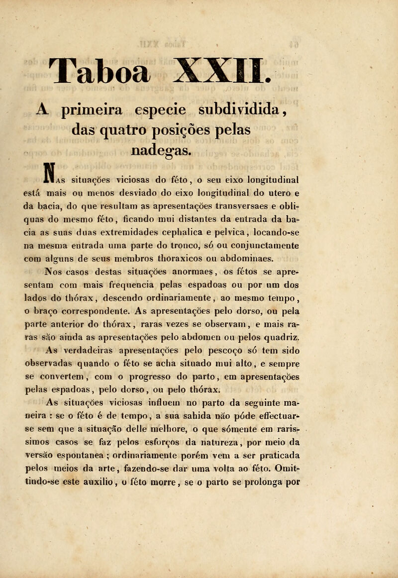 A primeira espécie subdividida, das quatro posições pelas nádegas. N llAs situações viciosas do feto, o seu eixo longitudinal está mais ou menos desviado do eixo longitudinal do útero e da bacia, do que resultam as apresentações transversaes e obli- quas do mesmo feto, ficando mui distantes da entrada da ba- cia as suas duas extremidades cephalica e pélvica, locando-se na mesma entrada uma parte do tronco, só ou conjunctamente com alguns de seus membros thoraxicos ou abdominaes. Nos casos destas situações anormaes, os fetos se apre- sentam com mais frequência pelas espadoas ou por um dos lados do thórax, descendo ordinariamente, ao mesmo tempo, o braço correspondente. As apresentações pelo dorso, ou pela parte anterior do thórax, raras vezes se observam, e mais ra- ras sào ainda as apresentações pelo abdómen ou pelos quadriz. As verdadeiras apresentações pelo pescoço só tem sido observadas quando o feto se acha situado mui alto, e sempre se convertem, com o progresso do parto, em apresentações pelas espadoas, pelo dorso, ou pelo thórax. As situações viciosas influem no parto da seguinte ma- neira : se o feto é de tempo, a sua sabida ttão pôde effectuar- se sem que a situação delle melhore, o que somente em raris- simos casos se faz pelos esforços da natureza, por meio da versão espontânea ; ordinariamente porém vem a ser praticada pelos meios da arte, fazendo-se dar uma volta ao feto. Omit- tindo-se este auxilio, o feto morre, se o parto se prolonga por