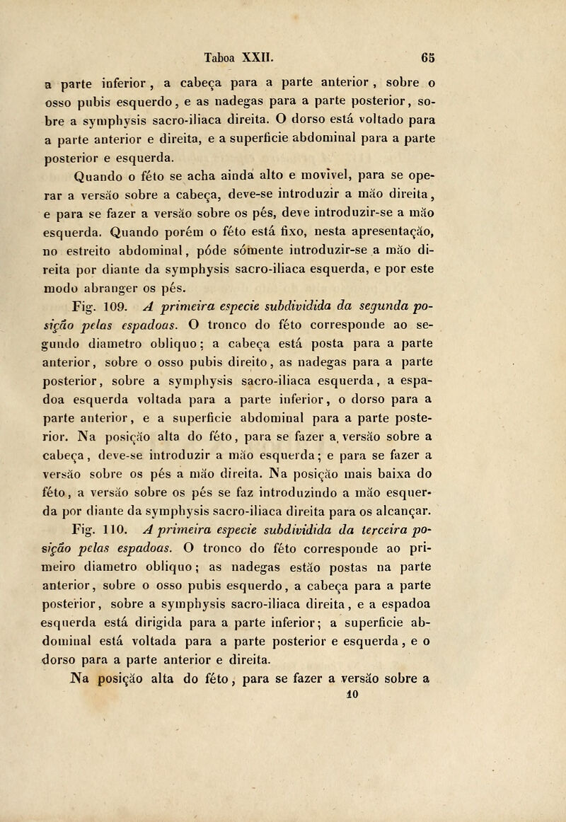 a parte inferior, a cabeça para a parte anterior , sobre o osso púbis esquerdo, e as nádegas para a parte posterior, so- bre a symphysis sacro-ih'aca direita. O dorso está voltado para a parte anterior e direita, e a superíicie abdominal para a parte posterior e esquerda. Quando o feto se acha ainda alto e movivel, para se ope- rar a versão sobre a cabeça, deve-se introduzir a máo direita, e para se fazer a versão sobre os pés, deve introduzir-se a mão esquerda. Quando porém o feto está fixo, nesta apresentação, 110 estreito abdominal, pode somente introduzir-se a máo di- reita por diante da symphysis sacro-iliaca esquerda, e por este modo abranger os pés. Fig. 109. A primeira espécie subdividida da segunda po- sição pelas espadoas. O tronco do feto corresponde ao se- gundo diâmetro obliquo; a cabeça está posta para a parte anterior, sobre o osso púbis direito, as nádegas para a parte posterior, sobre a symphysis sacro-iliaca esquerda, a espa- doa esquerda voltada para a parte inferior, o dorso para a parte anterior, e a superfície abdominal para a parte poste- rior. Na posição alta do feto, para se fazer a, versão sobre a cabeça, deve-se introduzir a máo esquerda; e para se fazer a versáo sobre os pés a mão direita. Na posição mais baixa do feto, a versão sobre os pés se faz introduzindo a mão esquer- da por diante da symphysis sacro-iliaca direita para os alcançar. Fig. 110. A primeira espécie subdividida da terceira po- sição pelas espadoas. O tronco do feto corresponde ao pri- meiro diâmetro obliquo; as nádegas estão postas na parte anterior, sobre o osso púbis esquerdo, a cabeça para a parte posterior, sobre a symphysis sacro-iliaca direita, e a espadoa esquerda está dirigida para a parte inferior; a superfície ab- dominal está voltada para a parte posterior e esquerda, e o dorso para a parte anterior e direita. J>ía posição alta do feto, para se fazer a versão sobre a 10