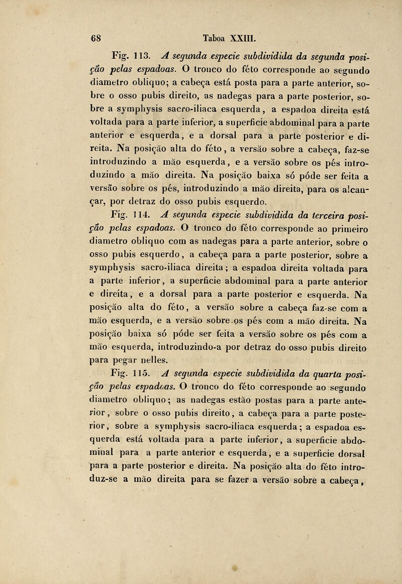 Fig. 113. A segunda espécie subdividida da segunda posi- ção pelas espadoas. O Iroiico do feto corresponde ao segundo diâmetro obliquo; a cabeça está posta para a parte anterior, so- bre o osso púbis direito, as nádegas para a parte posterior, so- bre a sympliysis sacro-iliaca esquerda, a espadoa direita está voltada para a parte inferior, a superfície abdominal para a parte anterior e esquerda, e a dorsal para a parte posterior e di- reita. Na posição alta do feto, a versão sobre a cabeça, faz-se introduzindo a mào esquerda, e a versão sobre os pés intro- duzindo a mão direita. Na posição baixa só pôde ser feita a versão sobre os pés, introduzindo a mão direita, para os alcan- çar, por detraz do osso púbis esquerdo. Fig. 114. A segunda espécie subdividida da terceira posi- ção pelas espadoas. O tronco do feto corresponde ao primeiro diâmetro obliquo com as nádegas para a parte anterior, sobre o osso púbis esquerdo, a cabeça para a parte posterior, sobre a symphysis sacro-iliaca direita; a espadoa direita voltada para a parte inferior, a superfície abdominal para a parte anterior e direita, e a dorsal para a parte posterior e esquerda. Na posição alta do feto, a versão sobre a cabeça faz-se com a mão esquerda, e a versão sobre.ps pés com a mão direita. Na posição baixa só pôde ser feita a versão sobre os pés cora a mão esquerda, introduzindo-a por detraz do osso púbis direito para pegar nelles. Fig. 115. A segunda espécie subdividida da quarta posi- ção pelas espadoas. O tronco do feto corresponde ao segundo diâmetro obliquo; as nádegas estão postas para a parte ante- rior, sobre o osso púbis direito, a cabeça para a parte poste- rior, sobre a symphysis sacro-iliaca esquerda; a espadoa es- querda está voltada para a parte inferior, a superfície abdo- minal para a parte anterior e esquerda, e a superfície dorsal para a parte posterior e direita. Na posição alta do feto intro- duz-se a mào direita para se fazer a versão sobre a cabeça,