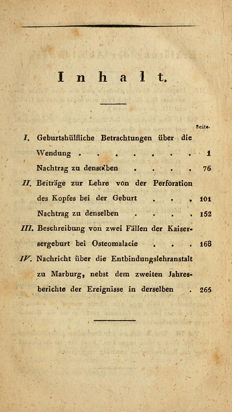 Seit«. /. Geburtshülfliche Betrachtungen über die Wendung ....... 1 Nachtrag zu denscf^^ben . . . .76 //. Beiträge zur Lehre von der Perforation des Kopfes bei der Geburt . . , loi Nachtrag zu denselben .... i52 JII. Beschreibung von zwei Fällen der Kaiser- sergeburt bei Osteomalacie . • . 168 TP^. Nachricht über die Entbindungslehranstalt zu Marburg^ nebst dem zweiten Jahres- berichte der Ereignisse in derselben . 265