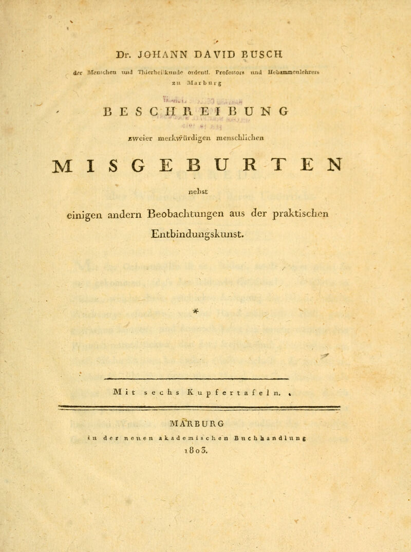 Dr. JOHANN DAVID BUSCH d^c Menschen luid Tlücrhei IcTTude oidcntl. rrofessor« luiii Uebammcnlehrerb zu JVIar b u i g BESCHREIBUNG zweier merlcwürdigen menschlichen MISGEBURTEN nehst einigen andern Beobachtungen aus der praktischen Entbindungskunst. Mit sechs Kupfertafeln. % MAl\BüRG in de» neuen akademischen Biichkandiung 18 o 3.