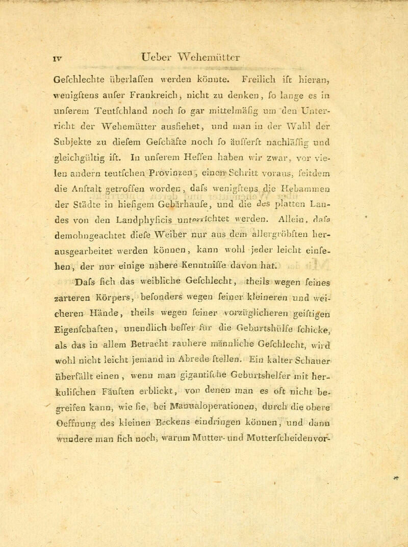 Gefchleclite üLeiiaffea werden könnte, Freilicli ift hieraiij wenißfftens aiifer Frankreich, nicht zu denken, fo lanne es In unferem Teutfchland noch fo gar mittelmaßg mn den Unter- richt der Weheniütter anstehet, und man in der Wahl der Suhjekte zu diefem Gefchäfte noch fo äufferft nachläfßg und gleichgültig ift. In unferem Heßen haben wir zwar, vor vie- len andern teutfchen Provinzen , einen'Schritt voraus, feitdem die Anftalt getroffen worden, dafs wenigfteiis..idje Heba^nnien der Städte in hießgem Gebärhaufe, und die des platten Lan- des von den Landphylicis unt^i-iichtet werden. Aliein, dpfs ^ demohngeachtet diefe Weiber nur aus dem aliergrobften her- ausgearbeitetwerden können, kann wohl jeder leicht einfe- lien, der nur einige nähere Kenntniffe davon hat. Dafs fich das weibliche Gefchiecht, theils wegen feines zarteren Körpers, befonders wegen feiner kleineren und wei- cheren Hände, theils wegen feiner vorzüglicheren geiftigen Eigenfchaften, unendlich beffer für die Geburtshülfe fchicke, als das in allem Betracht rauhere männliche Gefchiecht, wird wohl nicht leicht jemand in Abrede ftellen. Ein kalter Schauer überfällt einen , wenn man gigantifche Geburtshelfer mit her- kulifcheo Fäuften erbhckt, von denen man es oft nicht he- '^ greifen kann, wie he, bei Manualoperationen, durch die obere Oeffnung des kleinen Beckens eindringen können, und dann wundere man fich noch, warum Mutter-und Mütterfcheidenvor-