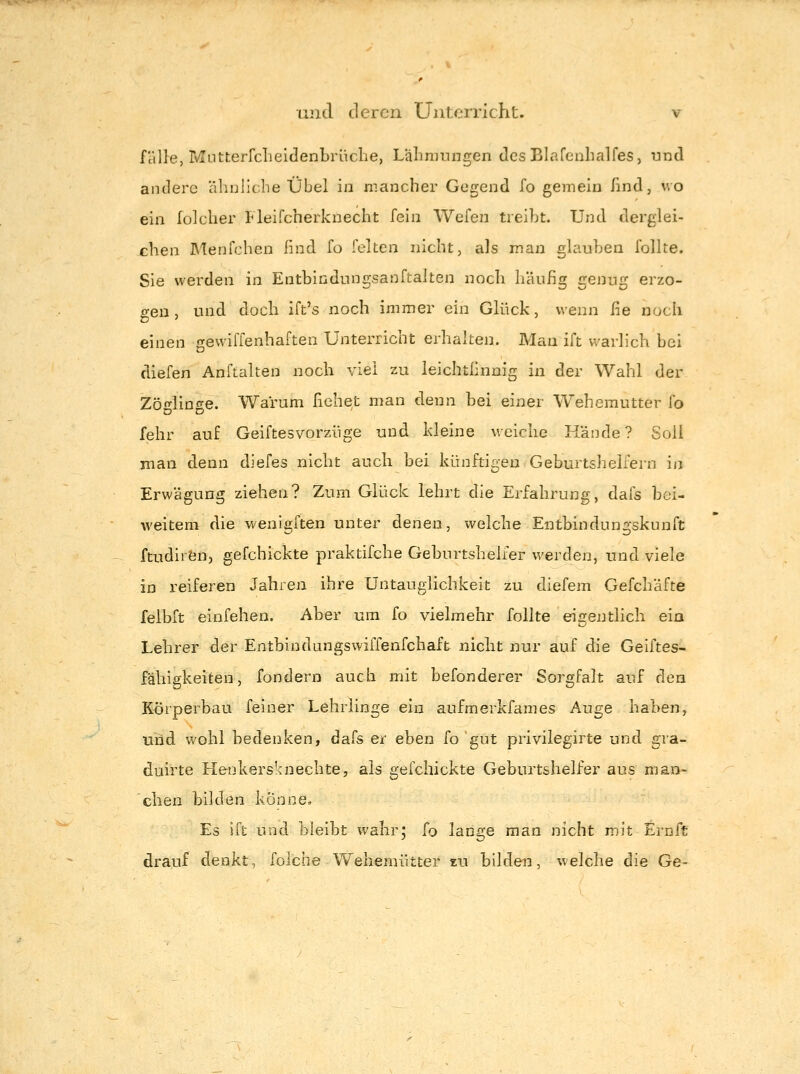 fälle, MLitterfcheidenbiiiche, Lalimtingen dcsBlafenbalfes, und andere äliDliche Übel in mancher Gegend fo gemein find, wo ein lülclier Fleifcherkuecht fein Wefen treibt. Und derglei- eben Menfcben find fo feiten nicht, als man glauben follte. Sie werden in Entbindungsanftalten noch häufig genug erzo- gen , und doch ift's noch immer ein Glück, wenn fie noch einen gevviffenhaften Unterricht erhalten. Mau ift warlich bei diefen Anftalten noch viel zu leichtfinnig in der Wahl der Zöglinge. Warum bebet man denn bei einer Wehemutter ^o fehr auf GeiftesVorzüge und kleine weiche H'ände? Soll man denn diefes nicht aucb bei künftigen Geburtshelfern in Erwägung ziehen? Zum Glück lehrt die Erfahrung, dafs bei- weiteni die wenigften unter denen, welche Entbindungskunft ftudirfen, gefchickte praktifche Geburtshelfer werden, und viele iD reiferen Jahren ihre Untauglichkeit zu diefem Gefchäfte felbft einfehen. Aber um fo vielmehr follte eigentlicli ein Lehrer der Entbindungswiffenfchaft nicht nur auf die Geiftes- f'äbigkeiten, fondern auch mit befonderer Sorgfalt auf den Körperbau feiner Lehrlinge ein aufmerkfames Auge haben, und wohl bedenken, dafs er eben fo gut privilegirte und gra- diiirte Henkers'aiechte, als gefchickte Geburtshelfer aus man- cben bilden könne» Es ift und bleibt wahr; fo lange man nicht mit Ernft drauf denkt, folche Weliemütter zu bilden, welche die Ge-