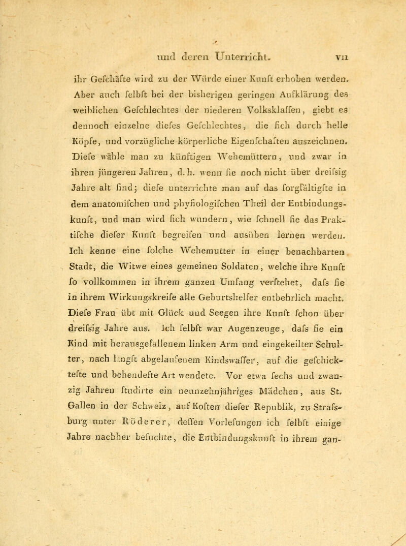 ihr Gefcliäfte wird zu der Würde einer Knnft erholjen werden. Aber auch felbft bei der bisherigen geringen Aufklärung des weililichen Gefchlechtes der niederen Volkskiaffen, giebt es dennoch einzelne dicfes Gefchlechtes, die lieh durch helle Kopfe, und vorzügliche körperliche Eigenfchaften auszeichnen, Diefe wähle man zu künftigen Wehemüttern, und zwar ia ihren jüngeren Jahren, d.h. wenn he noch nicht über dreifsig Jahre alt findj diefe unterrichte man auf das forgfältigfte in dem anatomifchen und phyfiolojTifchen Theil der Entbindungs- kunft, und man wird fich wundern, wie fchnell iie das Prak- tifche diefer Kunft begreifen Und ausüben lernen werden. Ich kenne eine folche Wehemutter in einer benachbarten Stadt, die Witwe eines gemeinen Soldaten, welche ihre Kunfe fo vollkommen in ihrem ganzen Umfang verftehet, dafs he in ihrem Wirkungskreife alle Geburtshelfer entbehrlich macht. Diefe Frau übt mit Glück und Seegen ihre Kunft fchon über dreifsig Jahre aus. Ich felbft war Augenzeuge, dafs iie ein Kind mit herausgefallenem linken Arm und eingekeilter Schul- ter, nach Lingft abgelaufenem Kindswaffer, auf die gefchick- tefte und behendefte Art wendete. Vor etwa fechs und zwan- zig Jahren ftudirte ein neunzehnjähriges Mädchen, aus St, Gallen in der Schweiz, aufKoften diefer Republik, zu Strafs- bxirg unter Röderer, deffen Vorlefungen ich felbft einige Jahre nachher befuchte, die Entbindunfrskunft in ihrem o-an-