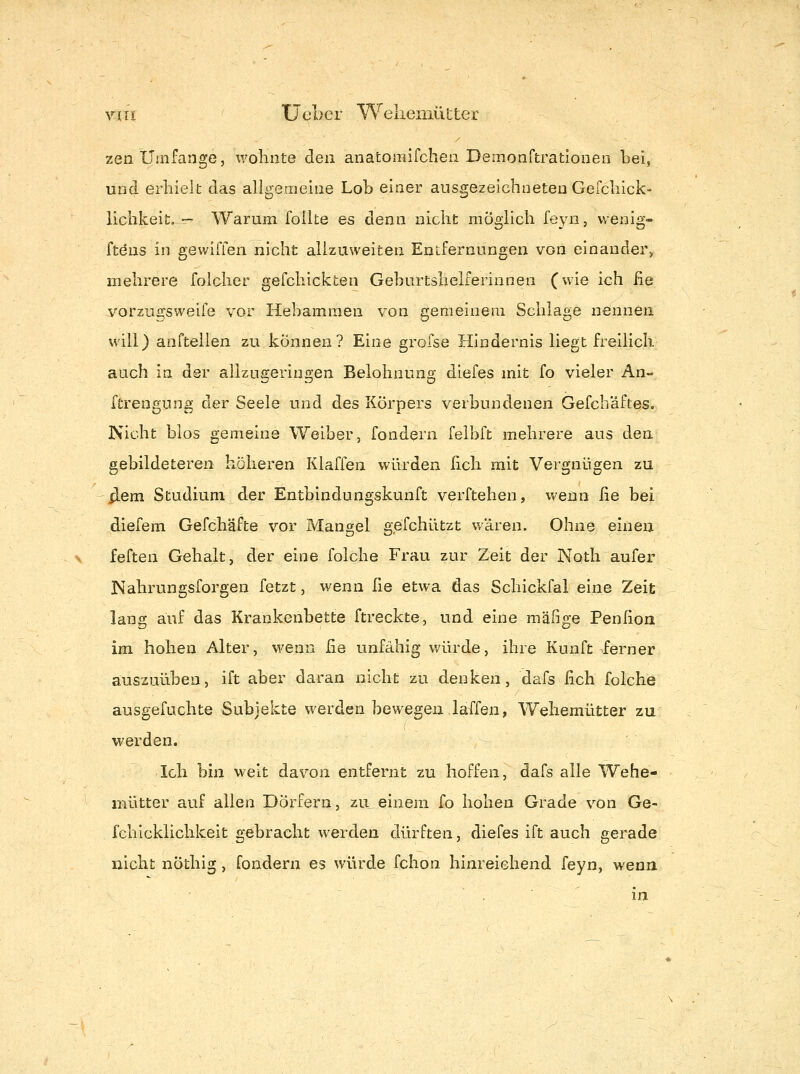 zen Umfange, wohnte den anatomifchen Demonftrationen bei, und erhielt das allgemeine Loh einer ausgezeichneten Gefchick- lichkeit. — Warum folite es denn nicht möglich feyn, vvenig- ftöns in gewiffen nicht allzuweiten Entfernungen von einander, mehrere folcher gefchickten Geburtshelferinnen (wie ich ße vorzux!:sweife vor Hebammen von gemeinem Schlage nennen will) aufteilen zu können? Eine grofse Hindernis liegt freilich auch in der allzugeringen Belohnung diefes mit fo vieler An- ftrengung der Seele und des Körpers verbundenen Gefch'äftes. Nicht blos gemeine Weiber, fondern felbft mehrere aus den gebildeteren höheren Klaffen würden lieh mit Vergnügen zu xlem Studium der Entbindungskunft verftehen, wenn ße bei diefem Gefchäfte vor Mangel gefchützt wären. Ohne einen feften Gehalt, der eine folche Frau zur Zeit der Noth aufer Nahrungsforgen fetzt, wenn ße etwa das Schickfal eine Zeit lang auf das Krankenbette ftreckte, und eine mäfige Penßon im hohen Alter, wenn ße unfähig würde, ihre Kunft ferner auszuüben, ift aber daran nicht zu denken, dafs ßch folche ausgefuchte Subjekte werden bewegen laffen, Wehemütter zu werden. Ich bin weit davon entfernt zu hoffen, dafs alle Wehe- mütter auf allen Dörfern, zu einem fo hohen Grade von Ge- fchicklichkeit gebracht werden dürften, diefes ift auch gerade nicht nöthig, fondern es würde fchon hinreichend feyn, wenn .in