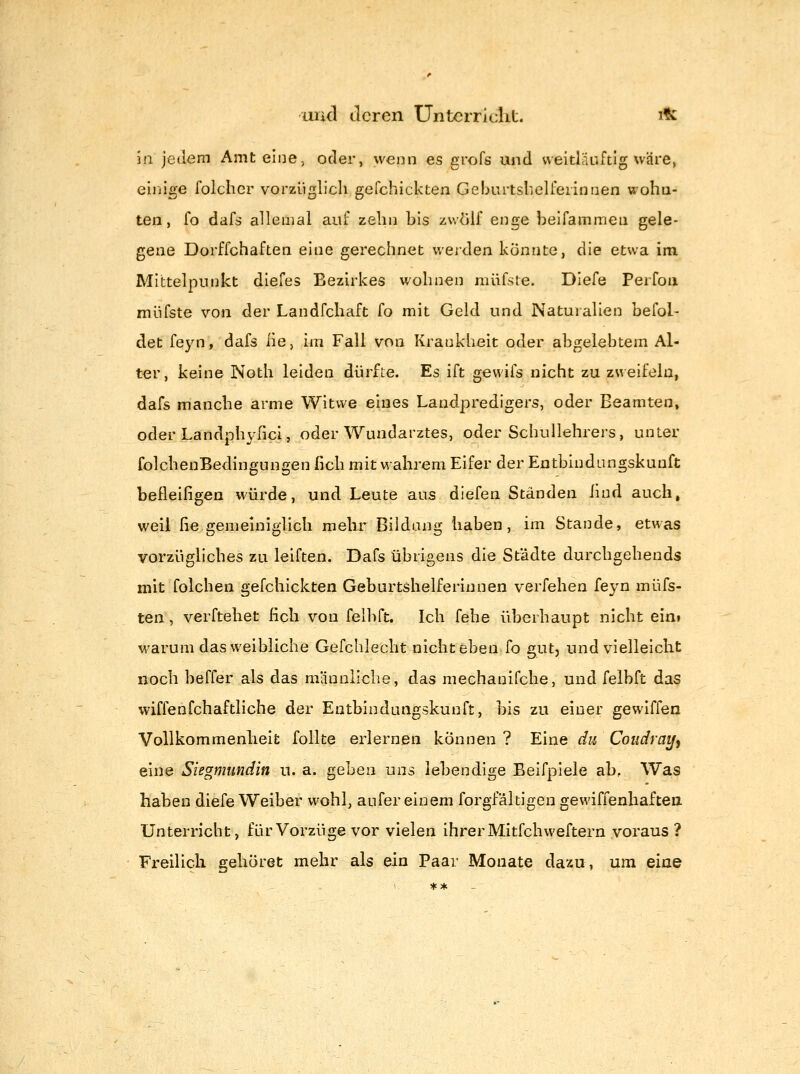 in jedem Amt eine, oder, wenn es grofs und weitliiuftlg wäre, einige folchcr vorzüglich gefchickten Geburtslielfeiinnen woha- ten, fo dafs allemal auf zehn bis zwölf enge belfammeii gele- gene Dorffchaften eine gerechnet werden könnte, die etwa im Mittelpunkt diefes Bezirkes wohnen müfste. Diefe Perfoii miifste von der Landfchaft fo mit Geld und Naturalien befol- det feyn, dafs lie, im Fall von Krankheit oder abgelebtem Al- ter, keine Noth leiden dürfte. Es ift gewifs nicht zu zweifeln, dafs manche arme Witwe eines Landpredigers, oder Beamten, oder Landpliv-ricl, oder Wundarztes, oder Schullehrers, unter folchenBedingungen heb mit wahrem Eifer der Entbindungskunft befleiligen würde, und Leute aus diefen Ständen ßnd auch, weil lie gemeiniglich mehr Bildung haben, im Stande, etwas vorzügliches zu leiften. Dafs übrigens die Städte durchgehends mit folchen gefchickten Geburtshelferinnen verfehen feyn müfs- ten, verftehet fich von felbft. Ich fehe überhaupt nicht eini warum das weibliche Gefchlecht nicht eben fo gut, und vielleicht noch beffer als das männliche, das mechanifche, und felbft das wiffenfchaftliche der Entbindungskunft, bis zu einer gewiffen Vollkommenheit foUte erlernen können ? Eine du Coudraify eine Siegmundin u. a. geben uns lebendige Beifpiele ab, Was haben diefe Weiber wohl, aufer einem forgfältigen gewiffenhaftea Unterricht, für Vorzüge vor vielen ihrer Mitfchweftern voraus ? Freilich gehöret mehr als ein Paar Monate dazu, um eine