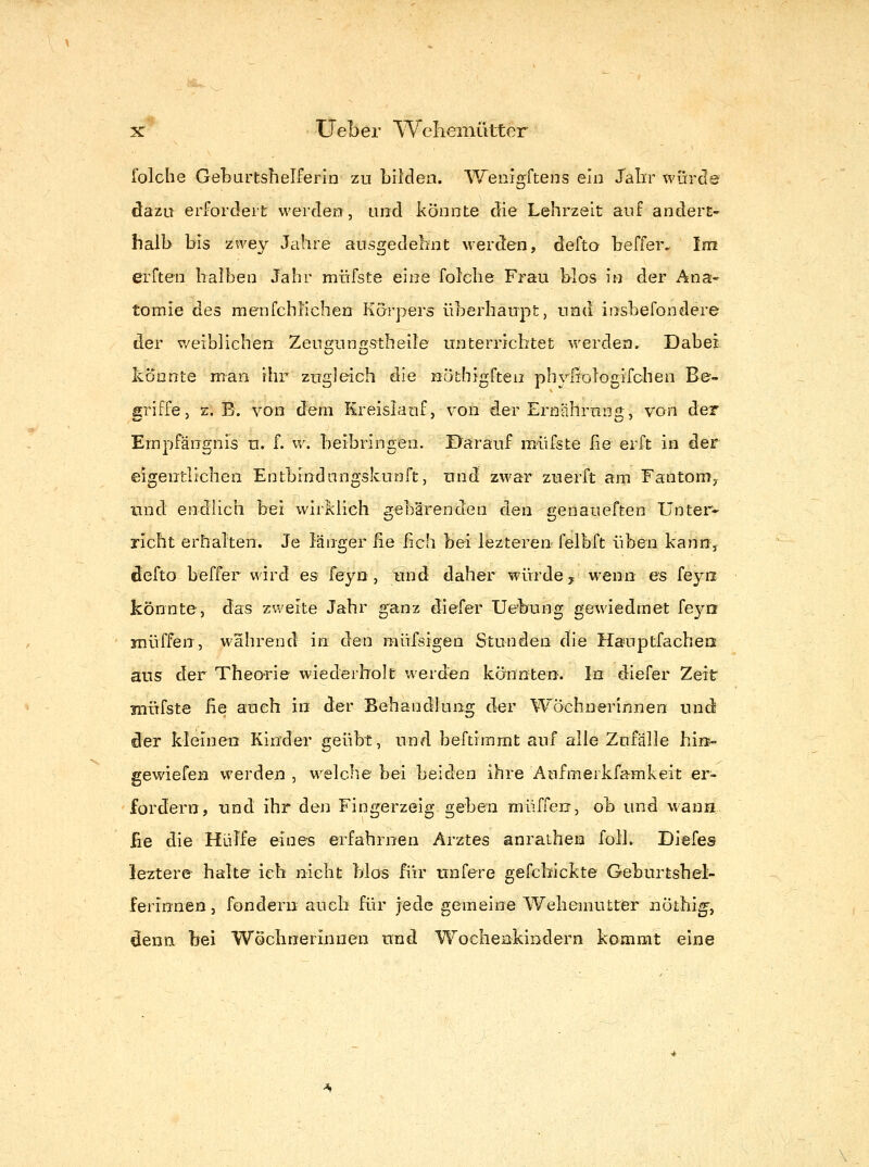 folche Geburtshelferin zu bilden. Wenigftens ein Jalir würde dazu erfordert werden, und könnte die Lehrzeit auf andert- halb bis zwey Jahre ausgedehnt w^erden, defto beffer. Im erften halben Jahr müfste eine folehe Frau blos in der Ana- tomie des raenfchücheu Körpers überhaupt, und insbefondere der v/eiblichen Zeuf?un<TfStheile unterrichtet werden. Dabei könnte man. ihr zugleich die notbigften phyßologifchen Be- griffe, z.B. von dem Kreislauf, von der Ernährung, von der Empfängnis n. f. w. beibringen. Darauf müfste fie erft in der eigentlichen Entbrndungskunft, und zwar ztierft am Fantoniy und endlich bei wirklich gebärenden den genaueften Unter- richt erhalten. Je länger lie heb bei lezteren-felbft üben kann, defto beffer wird es feyn, und daher würde y wenn es feyii könnte, das zweite Jahr ganz diefer Uebung gewiedmet fe3^n muffen, wahrend in den müfsigen Stunden die Hauptfacheu aus der Theorie wiederholt werden könnten. In diefer Zeit müfste ße auch in der Behandlung der Wöchnerinnen uniJ der kleinen Kinder geübt, und beftimmt auf alle Zufälle hin- gewiefen werden , welche bei beiden ihre Aufmerkfamkeit er- fordern, und ihr den Fingerzeig geben muffen, ob und wann fie die Hülfe eines erfahrnen Arztes anrathen foU. Diefes leztere halte ich nicht Mos für unfere gefchickte Geburtshel- ferinnen j fondern auch für jede gemeine Wehemutter nöthig', denn bei Wöchnerinnen und WoclienkiDdern kommt eine