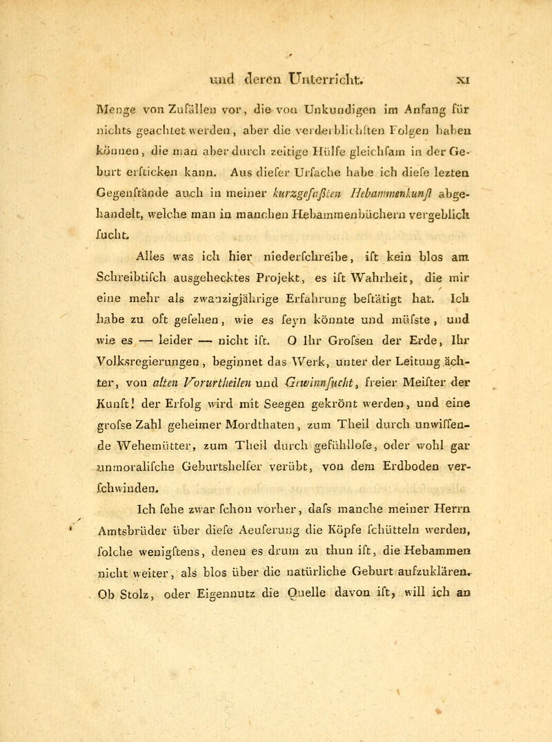 Menge von Zufällen vor, die von UnkuncHgcn im Anfang für nichts geaclitet werden, aber die verderblitlilten Folgen haben können, die luaii aber durch zeitige Hülfe gleichfam in der Ge- burt erftickeii kann. Aus diefer Urfache habe ich diefe leztea Gegenftiinde auch in meiner kurzgefaßUn Hebammenkunß abge- handelt, welche man in manchen Hebammenbüchern vergeblicli fucht. Alles was ich hier niederfchreibe, ift kein blos am Schreibtirdi ausgehecktes Projekt, es ift Wahrheit, die mir eine mehr als zwanzigjährige Erfahrung beftätigt hat. leb. habe zu oft gefehen, wie es feyn könnte und müfste , und wie es — leider — nicht ift. O Ihr Grofsen der Erde, Ihr Volksregierungen, beginnet das Werk, unter der Leitung ach- ter, von alten Vorurtheilen und Gewinnfucht.^ freier Meifter der Kunft! der Erfolg wird mit Seegen gekrönt werden, und eine grofse Zahl geheimer Mordthaten^ zum Theil durch unwiffen- de Wehemütter, zum Theil durch gefühilofe, oder wohl gar unmoralifche Geburtshelfer verübt, von dem Erdboden ver- fchwinden. Ich felie zwar fchon vorher, dafs manche meiner Herrn Amtsbrüder über diefe Aeuferung die Kopfe fchütteln werden, folche wenigftens, denen es drum zu thun ift, die Hebammen nicht weiter, als blos über die natürliche Geburt aufzuklären.- Ob Stolz, oder Eigennutz die Quelle davon ift, will ich an