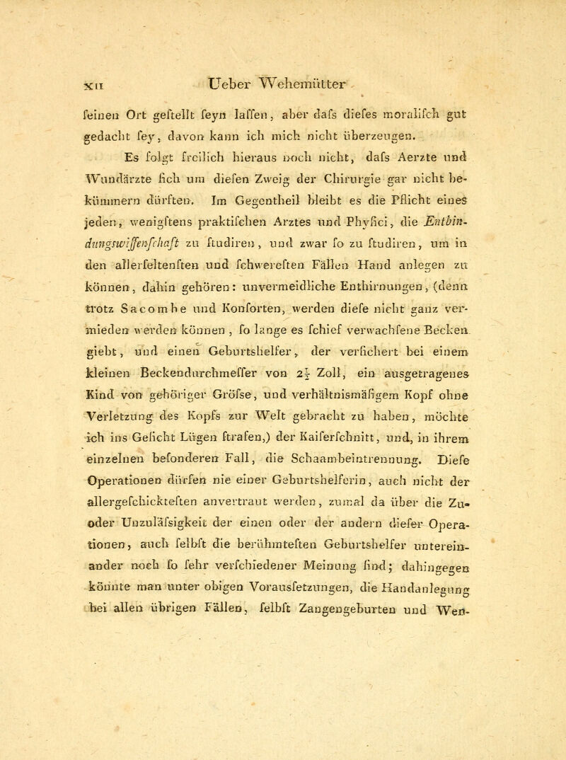 feinen Ort geftellt feyii laffen, aber dafs diefes morallfcli gut gedacht Tej. davon kann ich mich nicht überzeugen. Es folgt freilich hieraus noch nicht, dafs Aerzte und Wandärzte lieh um diefen Zweig der Chirurgie gar nicht be- kümmern dürften. Im Gegentheil bleibt es die Pflicht eines jeden, wenigftens praktifchen Arztes und Plwßci, die Entbin^ dimgswijfenfchaft zu ftudiren, und zwar fo zu ftudiren^ um in den all erfeiten ften und fehwereften Fällen Hand anlegen zu können, dahin gehören: unvermeidliche Enthirnungen, (denn trotz Saeombe und Konforten, werden diefe nicht ganz ver- Biieden werden können , fo lange es fchief verwachfene Becken, giebt, und einen Geburtshelfer,, der verhchert bei einem kleinen Beckendurehmeffer von 2t Zoll, ein ausgetragenes Kind von gehöriger GrÖfse, und verhäknismäfigem Kopf ohne Verletzung des Kopfs zur Welt gebracht zu haben, möclite ich ins Geiielit Lügen ftrafen,) der Kaiferfchnitt, und, in ihrem einzelnen befonderen Fall, die Schaambeintrennung. I>iefe Operationen dürfen nie einer Geburtshelferin, auch nicht der allergefchickteften anvertraut werden, zumal da über die Zu« oder Unzuläfsigkeit der einen oder der andern diefer Opera- tionen, auch feibft die berührateften Geburtshelfer unterein- ander noch fo fehr verfchiedener Meinung lind; dahino^egen könnte man unter obigen Vorausfetzungen, die Handanleirun«* bei allen übrigen Fällen, feibft Zangengeburten und Wert-