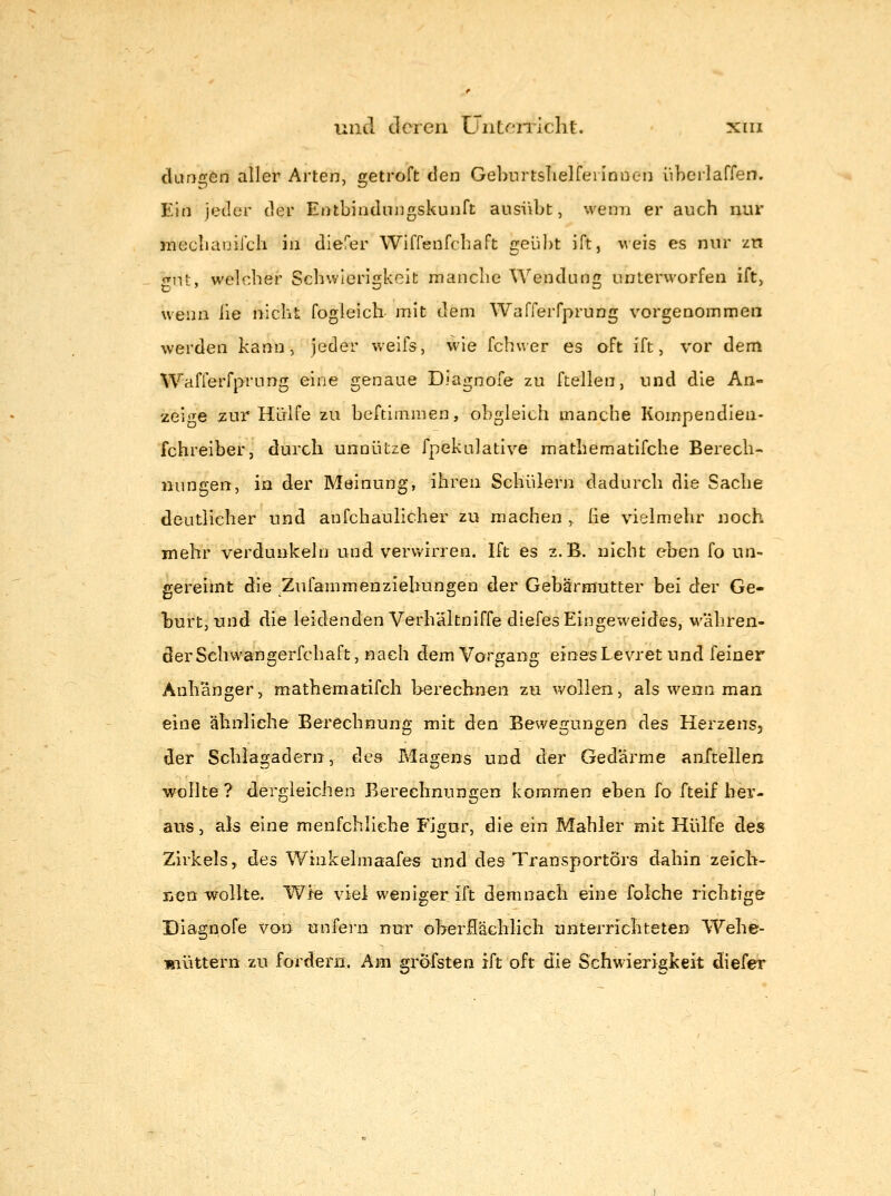 danr^ön aller Arten, getroft den Geburtslielfei innen iiherlaffen. Ein jeder der Entbindungskunft ausi\bt, wenn er auch nur jxiecliaoiJ'cli in diefer Wiffenfcbaft geübt ift, veis es nur zn onit, welcher Schwieri£;keit manche Wendung» unterworfen ift> wenn iie nicht fogleich mit dem Warferfprung vorgenommen werden kann, jeder weifs, wie fchwer es oft ift, vor dem Wafferfprung eine genaue Diagnofe zu ftellen, und die An- zeige 2ur Hülfe zu beftimraen, obgleich manche Kompendieu- fchreiber, durch unnütze fpekulative mathematifche Berech- nungen, in der Meinung, ihren Schülern dadurch die Sache deutlicher und anfchaulicher zu machen , Iie vielmehr noch mehr verdunkeln und verwirren. Ift es z.B. nicht eben fo un- gereimt die Zufammenziebungen der Gebärmutter bei der Ge- burt, und die leidenden Verhältniffe diefes Eingeweides, währen- der Schwangerfchaft, nach dem Vorgang eines Levret und feiner Anhänger, mathematifch berechnen zu wollen, als wenn man eine ähnliche Berechnung mit den Bewegungen des Herzens, der Schlagadern, des Magens und der Gedärme anXtellen wollte? dergleichen Berechnungen kommen eben fo fteif her- aiis, als eine menfchliche Figur, die ein Mahler mit Hülfe des Zirkels,, des Winkelmaafes und des Transporters dahin zeicb- Txcn wollte. Wie viel weniger ift demnach eine folche richtige Diagnofe von unfei'u nur oberSächlich unterrichteten Wehe- müttern zu fordern. Am gx^efsten ift oft die Schwierigkeit diefer