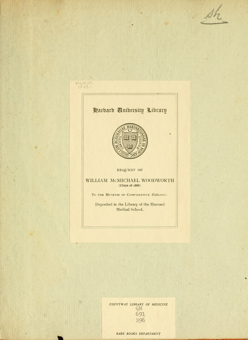 A f^arfaarti ^Enibrrsitn ILibraru BEQUEST OF WILLIAM McMICHAEL WOODWORTH (Class of 1888) To THE Museum of Comparative Zoölogy. Deposited in the Library of the Harvard Medical School. COUNTWAY LIBRARY OF MEDICINE QM 691 B96 RARE BOOKS DEPARTMENT