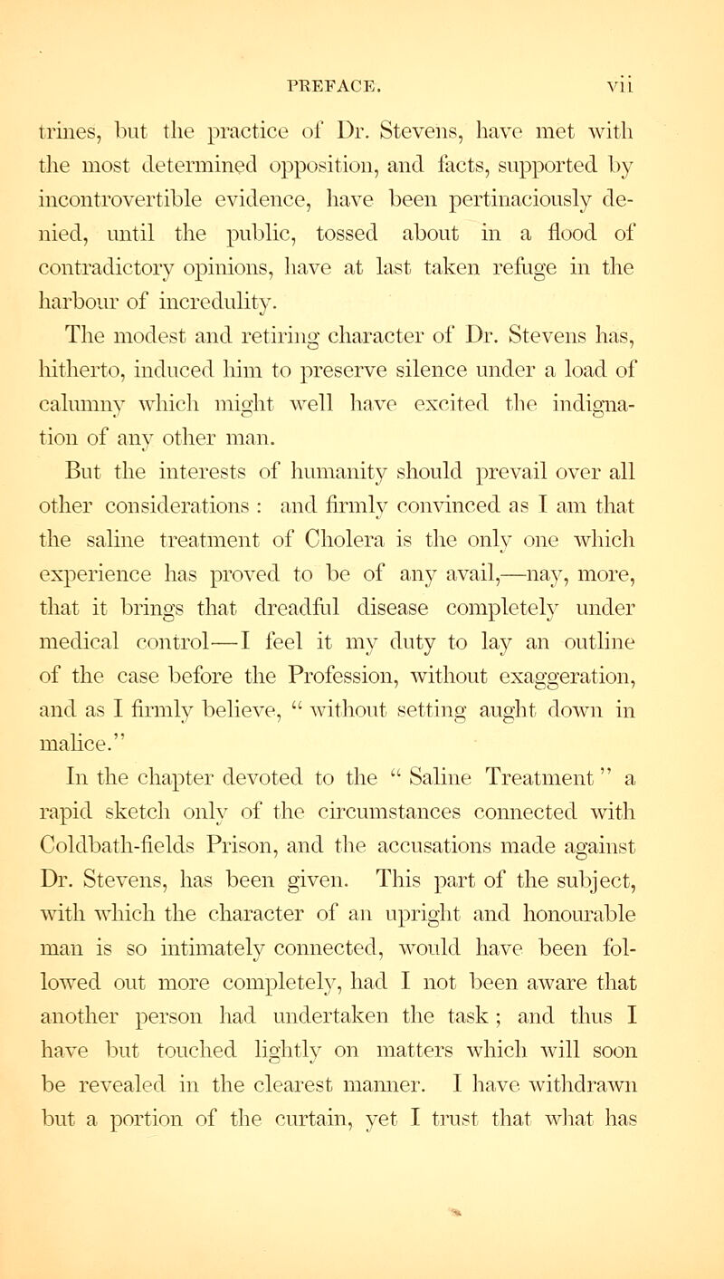 trines, but tlie practice of Dr. Stevens, have met with the most determined opposition, and facts, supported by incontrovertible evidence, have been pertinaciously de- nied, until the public, tossed about in a flood of contradictory opinions, have at last taken refuge in the harbour of incredulity. The modest and retiring character of Dr. Stevens has, hitherto, induced him to preserve silence under a load of calumny \Yhich might well liave excited the indigna- tion of any other man. But the interests of humanity should prevail over all other considerations : and firmly convinced as I am that the saline treatment of Cholera is the only one which experience has proved to be of any avail,—nay, more, that it brings that dreadhil disease completely under medical control—I feel it my duty to lay an outline of the case before the Profession, without exaggeration, and as I firmly believe,  without setting aught down in malice. In the chapter devoted to the  Saline Treatment a rapid sketch only of the circumstances connected with Coldbath-fields Prison, and the accusations made against Dr. Stevens, has been given. This part of the subject, with which the character of an upright and honourable man is so intimately connected, would have been fol- lowed out more completely, had I not been aware that another person had undertaken the task ; and thus I have but touched lightly on matters which will soon be revealed in the clearest manner. I have withdrawn but a portion of the curtain, yet I trust that wliat has