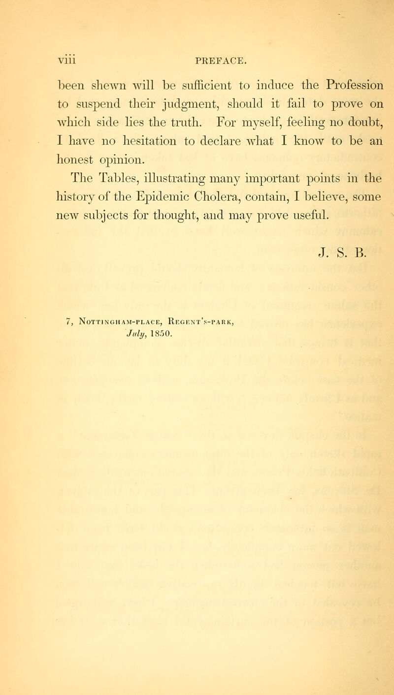 been shewn will be sufficient to induce the Profession to suspend their judgment, should it fail to prove on which side lies the truth. For myself, feeling no doubt, I have no hesitation to declare what I know to be an honest opinion. The Tables, illustrating many important points in the history of the Epidemic Cholera, contain, I believe, some new subjects for thought, and may prove useful. J. S. B. 7, Nottingham-place, Regrnt's-park, July, 1850.