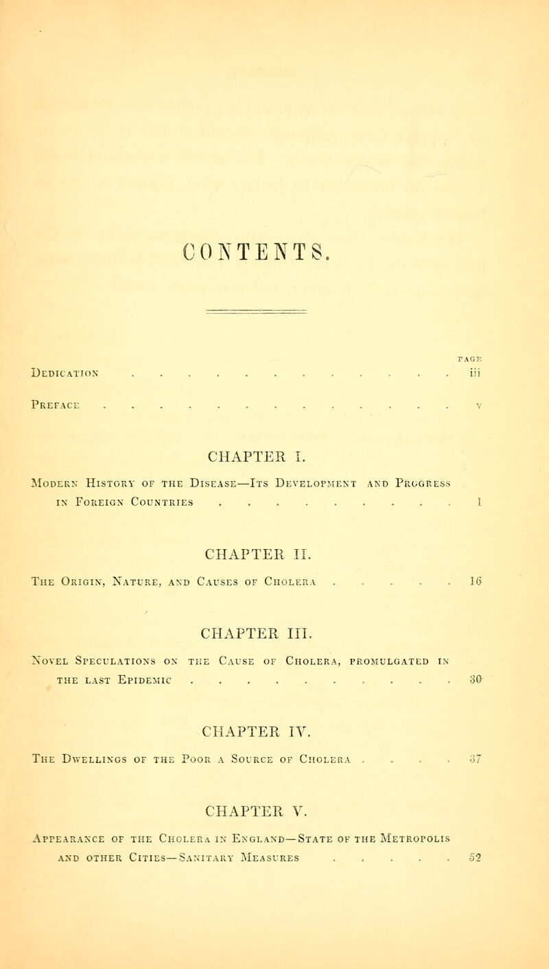 CONTENTS. PAGE Dedication . . iii Preface v CHAPTER I. Modern History of the Disease—Its Developi.ient and Progress IN Foreign Countries .1 CHAPTER II. The Origin, Nature, and Causes of Cholera ..... 16 CHAPTER III. Novel Speculations on the Cause of Cholera, promulgated in the last Epidemic 30 CHAPTER IV. The Dwellings of the Poor a Source of Cholera , ... 37 CHAPTER V. Appearance of the Cholera in England—State of the Metropolis and other Cities—Sanitary Measures ..... 52