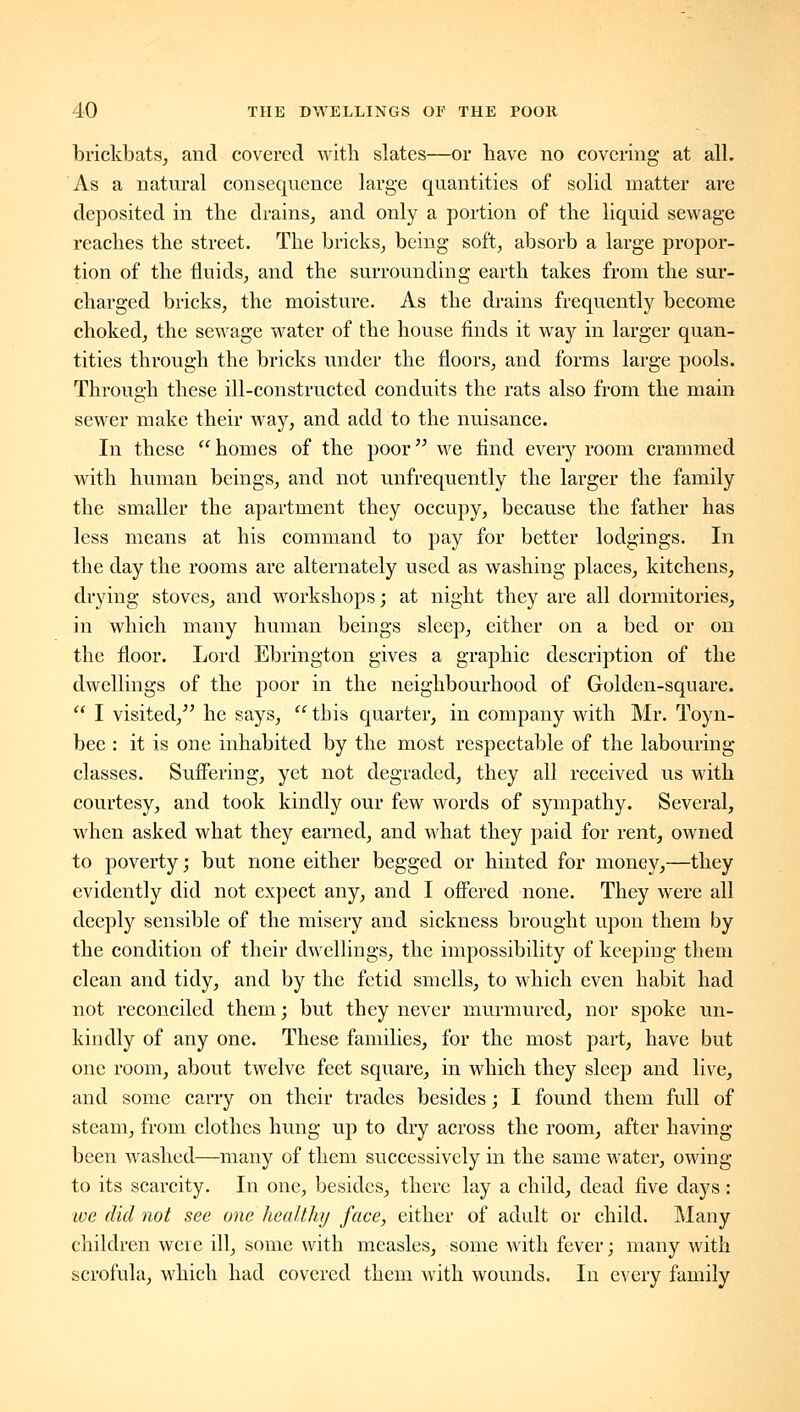 brickbats, and covered with slates—or have no covering at all. As a natural consequence large quantities of solid matter are deposited in the drains, and only a portion of the liquid sewage reaches the street. The bricks, being soft, absorb a large propor- tion of the fluids, and the surrounding earth takes from the sur- charged bricks, the moisture. As the diains frequently become choked, the sewage water of the house finds it way in larger quan- tities through the bricks under the floors, and forms large pools. Through these ill-constructed conduits the rats also from the main sewer make their way, and add to the nuisance. In these homes of the poor we find every room crammed with human beings, and not unfrequently the larger the family the smaller the apartment they occupy, because the father has less means at his command to pay for better lodgings. In the day the rooms are alternately used as washing places, kitchens, drying stoves, and workshops; at night they are all dormitories, in which many human beings sleep, either on a bed or on the floor. Lord Ebrington gives a graphic description of the dwellings of the poor in the neighbourhood of Golden-square.  I visited,^' he says,  this quarter, in company with Mr. Toyn- bee : it is one inhabited by the most respectable of the labouring- classes. Suffering, yet not degraded, they all received us with courtesy, and took kindly our few words of sympathy. Several, when asked what they earned, and what they paid for rent, owned to poverty; but none either begged or hinted for money,—they evidently did not expect any, and I offered none. They were all deeply sensible of the misery and sickness brought upon them by the condition of their dwellings, the impossibility of keeping them clean and tidy, and by the fetid smells, to which even habit had not reconciled them; but they never murmured, nor spoke un- kindly of any one. These families, for the most part, have but one room, about twelve feet square, in which they sleep and live, and some carry on their trades besides; I found them full of steam, from clothes hung up to dry across the room, after having been washed—many of them successively in the same water, owing to its scarcity. In one, besides, there lay a child, dead five days: lue did not see one healthy face, either of adult or child. Many children were ill, some with measles, some with fever; many with scrofula, which had covered them with wounds. In every family