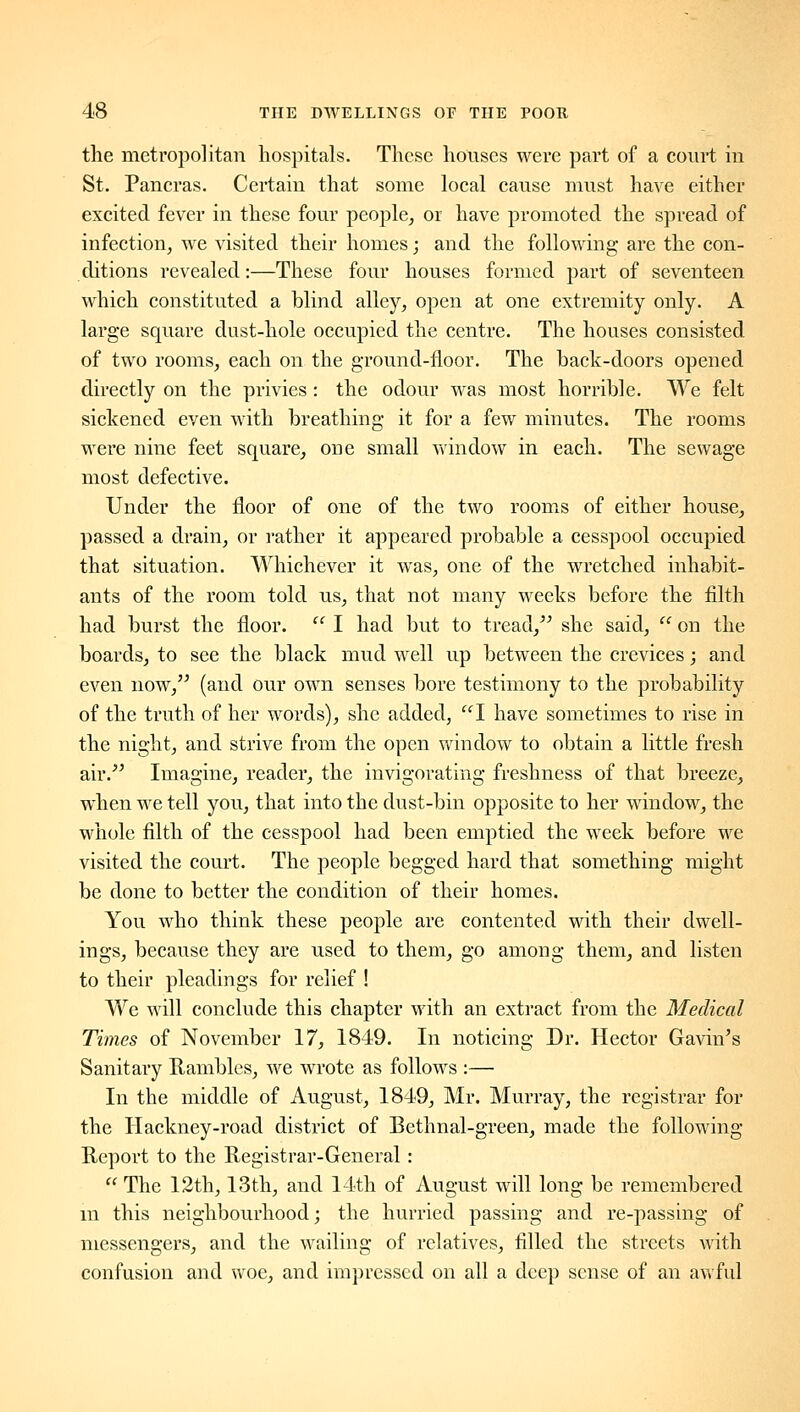 the metropolitan hospitals. These houses were part of a court in St. Pancras. Certain that some local cause must have either excited fever in these four people, or have promoted the spread of infection, we visited their homes; and the following are the con- ditions revealed:—These four houses formed part of seventeen which constituted a blind alley, open at one extremity only. A large square dust-hole occupied the centre. The houses consisted of two rooms, each on the ground-floor. The back-doors opened directly on the privies : the odour was most horrible. We felt sickened even with breathing it for a few minutes. The rooms were nine feet square, one small v\'indow in each. The sewage most defective. Under the floor of one of the two rooms of either house, passed a drain, or rather it appeared probable a cesspool occupied that situation. Whichever it was, one of the wretched inhabit- ants of the room told us, that not many weeks before the filth had burst the floor. '' I had but to tread,'^ she said,  on the boards, to see the black mud well up between the crevices; and even now, (and our own senses bore testimony to the probability of the truth of her words), she added, I have sometimes to rise in the night, and strive from the open window to obtain a little fresh air.''^ Imagine, reader, the invigorating freshness of that breeze, when we tell you, that into the dust-bin opposite to her window, the whole filth of the cesspool had been emptied the week before we visited the court. The people begged hard that something might be done to better the condition of their homes. You who think these people are contented with their dwell- ings, because they are used to them, go among them, and listen to their pleadings for relief ! We will conclude this chapter with an extract from the Medical Times of November 17, 1849. In noticing Dr. Hector Ga^dn^s Sanitary Rambles, we wrote as follows :— In the middle of August, 1849, Mr. Murray, the registrar for the Hackney-road district of Bethnal-green, made the following Report to the Registrar-General:  The 12th, 13th, and 14th of August will long be remembered m this neighbourhood; the hurried passing and re-passing of messengers, and the wailing of relatives, filled the streets with confusion and woe, and impressed on all a deep sense of an awful