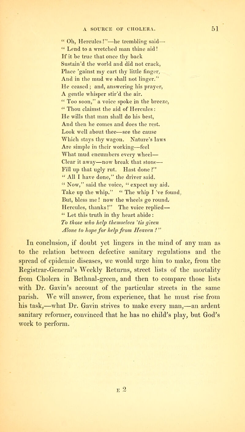 Oh, Hercules!—lie trembling said—  Lend to a wretclied man thine aid! If it be true that once thy back Sustain'd the world and did not crack, Place 'gainst my cart thy little finger, And in the mud we shall not linger. He ceased ; and, answering his prayer, A gentle whisper stir'd the air. *' Too soon, a voice spoke in the breeze, '^ Thou clainist the aid of Hercules : He wills that man shall do his best. And then he comes and does the rest. Look well about thee—see the cause Which stays thy wagon. Nature's laws Are simple in their working—feel What mud encumbers every wheel— Clear it away—now break that stone— Fill up that ugly rut. Hast done ?  All I have done, the driver said.  Now, said the voice,  expect my aid. Take up the whip.  The whip I 've found, But, bless me! now the wheels go round.- Hercules, thanks! The voice replied—  Let this truth in thy heart abide : To those who help themselves 'tis given Alone to hope for hel^jfrom Heaven !  In conclusion, if doubt yet lingers in the mind of any man as to the relation between defective sanitary regulations and the spread of epidemic diseases, we would urge him to make, from the Registrar-GeneraPs Weekly Returns, street lists of the mortality from Cholera in Bethnal-green, and then to compare those lists with Dr. Gavin's account of the particular streets in the same parish. We will answer, from experience, that he must rise from his task^—what Dr. Gavin strives to make every man,—an ardent sanitary reformer, convinced that he has no child's play, but God's work to perform.
