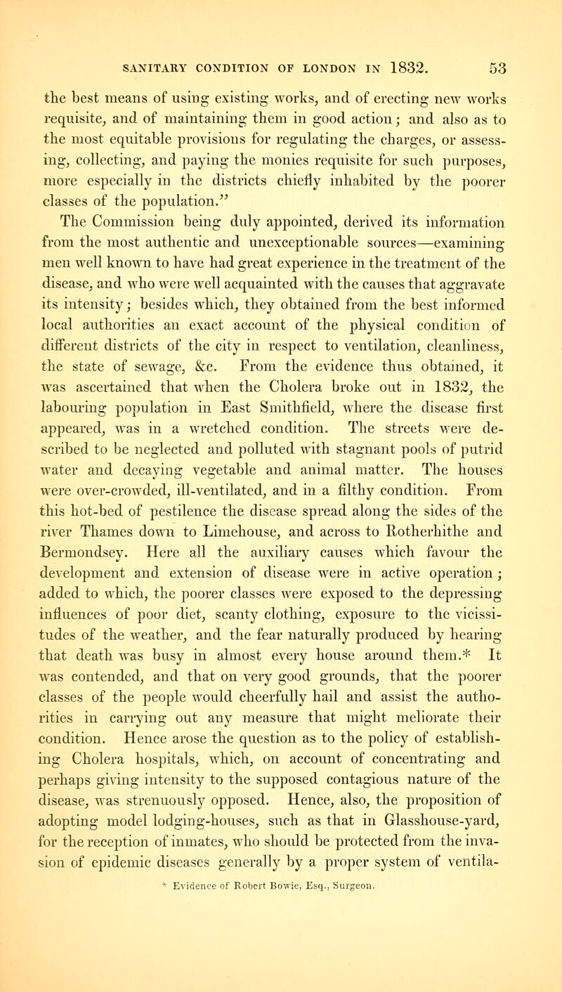 the best means of using existing works, and of erecting new works requisite, and of maintaining them in good action; and also as to the most equitable provisions for regulating the charges, or assess- ing, collecting, and paying the monies requisite for such purposes, more especially in the districts chiefly inhabited by the poorer classes of the population. The Commission being duly appointed, derived its information from the most authentic and unexceptionable sources—examining men well known to have had great experience in the treatment of the disease, and who were well acquainted with the causes that aggravate its intensity J besides which, they obtained from the best informed local authorities an exact account of the physical condition of different districts of the city in respect to ventilation, cleanliness, the state of sewage, &e. From the evidence thus obtained, it was ascertained that when the Cholera broke out in 1832, the labouring population in East Smithfield, where the disease first appeared, was in a wretched condition. The streets were de- scribed to be neglected and polluted with stagnant pools of putrid water and decaying vegetable and animal matter. The houses were over-crowded, ill-ventilated, and in a filthy condition. From this hot-bed of pestilence the disease spread along the sides of the river Thames down to Limehouse, and across to Uotherhithe and Bermondsey. Here all the auxiliary causes which favour the development and extension of disease were in active operation ; added to which, the poorer classes were exposed to the depressing influences of poor diet, scanty clothing, exposure to the vicissi- tudes of the weather, and the fear naturally produced by hearing that death was busy in almost every house around them.* It was contended, and that on very good grounds, that the poorer classes of the people would cheerfully hail and assist the autho- rities in cariying out any measure that might meliorate their condition. Hence arose the question as to the policy of establish- ing Cholera hospitals, which, on account of concentrating and perhaps ginng intensity to the supposed contagious nature of the disease, was strenuously opposed. Hence, also, the proposition of adopting model lodging-houses, such as that in Glasshouse-yard, for the reception of inmates, who should be protected from the inva- sion of epidemic diseases generally by a proper system of ventila- * Evidence of Robert Bowie, Esq., Surgeon.