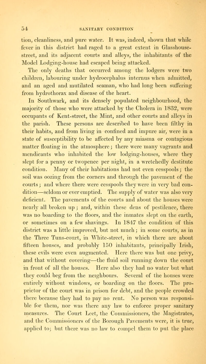 tioiij cleanliness^ and pure water. It was^ indeed, shown that while fever in this district had raged to a great extent in Glasshouse- street, and its adjacent courts and alleys, the inhabitants of the Model Lodging-house had escaped being attacked. The only deaths that occurred among the lodgers were two children, labouring under hydrocephalus intcrnus when admitted, and an aged and mutilated seaman, who had long been suffering from hydrothorax and disease of the heart. In Southwark, and its densely populated neighbourhood, the majority of those who were attacked by the Cholera in 1832, were occupants of Kent-street, the Mint, and other courts and alleys in the parish. These persons are described to have been filthy in their habits, and from living in confined and impure air, were in a state of susceptibility to be affected by any miasma or contagious matter floating in the atmosphere; there were many vagrants and mendicants who inhabited the low lodging-houses, where they slept for a penny or twopence per night, in a wretchedly destitute condition. Many of their habitations had not even cesspools; the soil was oozing from the corners and through the pavement of the courts; and where there were cesspools they were in very bad con- dition—seldom or ever emptied. The supply of water was also very deficient. The pavements of the courts and about the houses were nearly all broken up ; and, within these dens of pestilence, there was no boarding to the floors, and the inmates slept on the earth, or sometimes on a few shavings. In 1847 the condition of this district was a little improved, but not much; in some courts, as in the Three Tuns-coxu't, in White-street, in which there are about fifteen houses, and probably 150 inhabitants, principally Irish, these evils were even augmented. Here there was but one privy, and that without covering—the fluid soil running down the court in front of all the houses. Here also they had no water but what they could beg from the neighbours. Several of the houses were entirely without windows, or boarding on the floors. The pro- prietor of the court was in prison for debt, and the people crowded there because they had to pay no rent. No person was responsi- ble for them, nor was there any law to enforce proper sanitary measures. The Court Lcet, the Commissioners, the Magistrates, and the Commissioners of the Borough Pavements were, it is true, applied to; but there Mas no law to compel them to put the place