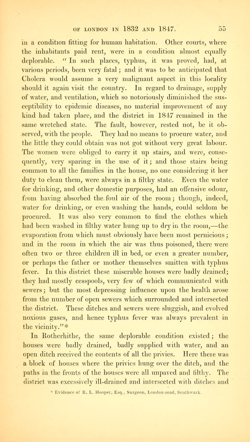 in a condition fitting for human habitation. Other courts, where the inhabitants paid rent, were in a condition ahiiost equally deplorable.  In such places, typhus, it was proved, had, at various periods, been very fatal; and it was to be antici])ated that Cholera would assume a very malignant aspect in this locality should it again visit the country. In regard to drainage, supply of water, and ventilation, which so notoriously diminished the sus- ceptibility to epidemic diseases, no material improvement of any kind had taken place, and the district in 1847 remained in the same wretched state. The fault, however, rested not, be it ob- served, with the people. They had no means to procure water, and the little they could obtain was not got without very great labour. The women were obliged to carry it up stairs, and were, conse- quently, very sparing in the use of it; and those stairs being common to all the families in the house, no one considering it her duty to clean them, were always in a filthy state. Even the water for drinking, and other domestic purposes, had an offensive odour, from having absorbed the foul air of the room; though, indeed, water for drinking, or even washing the hands, could seldom be procured. It was also very common to find the clothes which had been washed in filthy water hung up to dry in the room,—the evaporation from which must obviously have been most pernicious; and in the room in which the air was thus poisoned, there were often two or three children ill in bed, or even a greater number, or perhaps the father or mother themselves smitten with typhus fever. In this district these miserable houses were badly drained; they had mostly cesspools, very few of which communicated with sewers; but the most depressing influence upon the health arose from the number of open sewers which surrounded and intersected the district. These ditches and sewers were sluggish, and evolved noxious gases, and hence typhus fever was always prevalent in the vicinity.* In Rotherhithe, the same deplorable condition existed; the houses were badly drained, badly supplied with water, and an open ditch received the contents of all the privies. Here there was a block of houses where the privies hung over the ditch, and the paths in the fronts of the houses were all unpaved and filthy. The district was excessively ill-drained and intersected with ditches and * Evidence of H. L. Hooper, Esq., Surgeon, London-roart, Soullnvark.