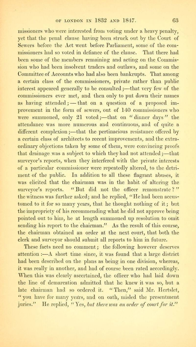 missionevs who were interested from voting under a heavy penalty, yet that the penal clause having been struck out by the Court of Sewers before the Act went before Parliament, some of the com- missioners had so voted in defiance of the clause. That there had been some of the members remaining and acting on the Commis- sion who had been insolvent traders and outlaws, and some on the Committee of Accounts who had also been bankrupts. That among a certain class of the commissioners, private rather than public interest appeared generally to be consulted;—that very few of the commissioners ever met, and then only to put down their names as ha^dng attended; — that on a question of a proposed im- provement in the form of sewers, out of 140 commissioners who were summoned, only 31 voted;—that on  dinner days  the attendance was more numerous and continuous, and of quite a differ-ent complexion;—that the pertinacious resistance offered by a certain class of architects to recent improvements, and the extra- ordinary objections taken by some of them, were convincing proofs that drainage w^as a subject to which they had not attended;—that surveyor's reports, when they interfered with the private interests of a particular commissioner were repeatedly altered, to the detri- ment of the public. In addition to all these flagrant abuses, it was ehcited that the chairman was in the habit of altering the surveyor's reports.  But did not the officer remonstrate ?  the witness was further asked; and he replied, He had been accus- tomed to it for so many years, that he thought nothing of it; but the impropriety of his recommending what he did not approve being pointed out to him, he at length summoned up resolution to omit sending his report to the chairman.'' As the result of this course, the chairman obtained an order at the next court, that both the clerk and surveyor should submit all reports to him in future. These facts need no comment; the following however deserves attention :—A short time since, it was found that a large district had been described on the plans as being in one division, whereas, it was really in another, and had of course been rated accordingly. When this was clearly ascertained, the officer who had laid down the line of demarcation admitted that he knew it was so, but a late chairman had so ordered it.  Then, said Mr. liertslet,  you have for many yea'rs, and on oath, misled the presentment juries. He replied, Yes, but there ivas an order of court for it.