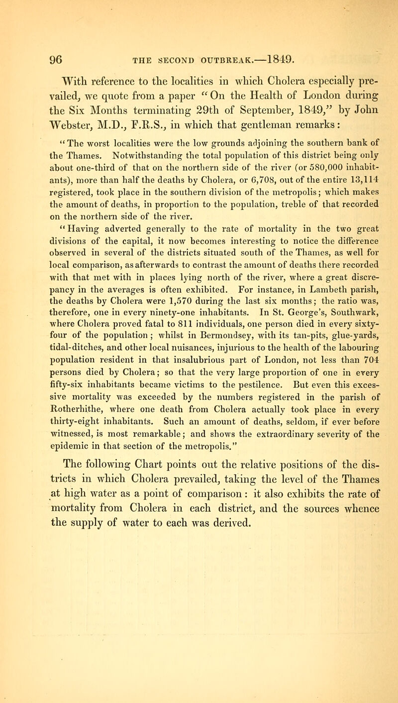 With reference to the localities in which Cholera especially pre- vailed, we quote from a paper ^' On the Health of London during the Six Months terminating 29th of September, 1849/' by John Webster, M.D., F.R.S., in which that gentleman remarks: The worst localities were the low grounds adjoining the southern hank of the Thames. Notwithstanding the total population of this district being only about one-third of that on the northern side of the river (or 580,000 inhabit- ants), more than half the deaths by Cholera, or 6,708, out of the entire 13,114 registered, took place in the southern division of the metropolis; which makes the amount of deaths, in proportion to the population, treble of that recorded on the northern side of the river.  Having adverted generally to the rate of mortality in the two great divisions of the capital, it now becomes interesting to notice the difference observed in several of the districts situated south of the Thames, as well for local comparison, as afterwards to contrast the amount of deaths there recorded with that met with in places lying north of the river, where a great discre- pancy in the averages is often exhibited. For instance, in Lambeth parish, the deaths by Cholera were 1,570 during the last six months; the ratio was, therefore, one in every ninety-one inhabitants. In St. George's, Southwark, where Cholera proved fatal to 811 individuals, one person died in every sixty- four of the population ; whilst in Bermondsey, with its tan-pits, glue-yards, tidal-ditches, and other local nuisances, injm-ious to the health of the labouring population resident in that insalubrious part of London, not less than 704 persons died by Cholera; so that the very large proportion of one in every fifty-six inhabitants became victims to the pestilence. But even this exces- sive mortality was exceeded by the numbers registered in the parish of Rotherhithe, where one death from Cholera actually took place in every thirty-eight inhabitants. Such an amount of deaths, seldom, if ever before witnessed, is most remarkable; and shows the extraordinary severity of the epidemic in that section of the metropolis. The following Chart points out the relative positions of the dis- tricts in which Cholera prevailed, taking the level of the Thames at high water as a point of comparison : it also exhibits the rate of mortality from Cholera in each district, and the sources whence the supply of water to each was derived.