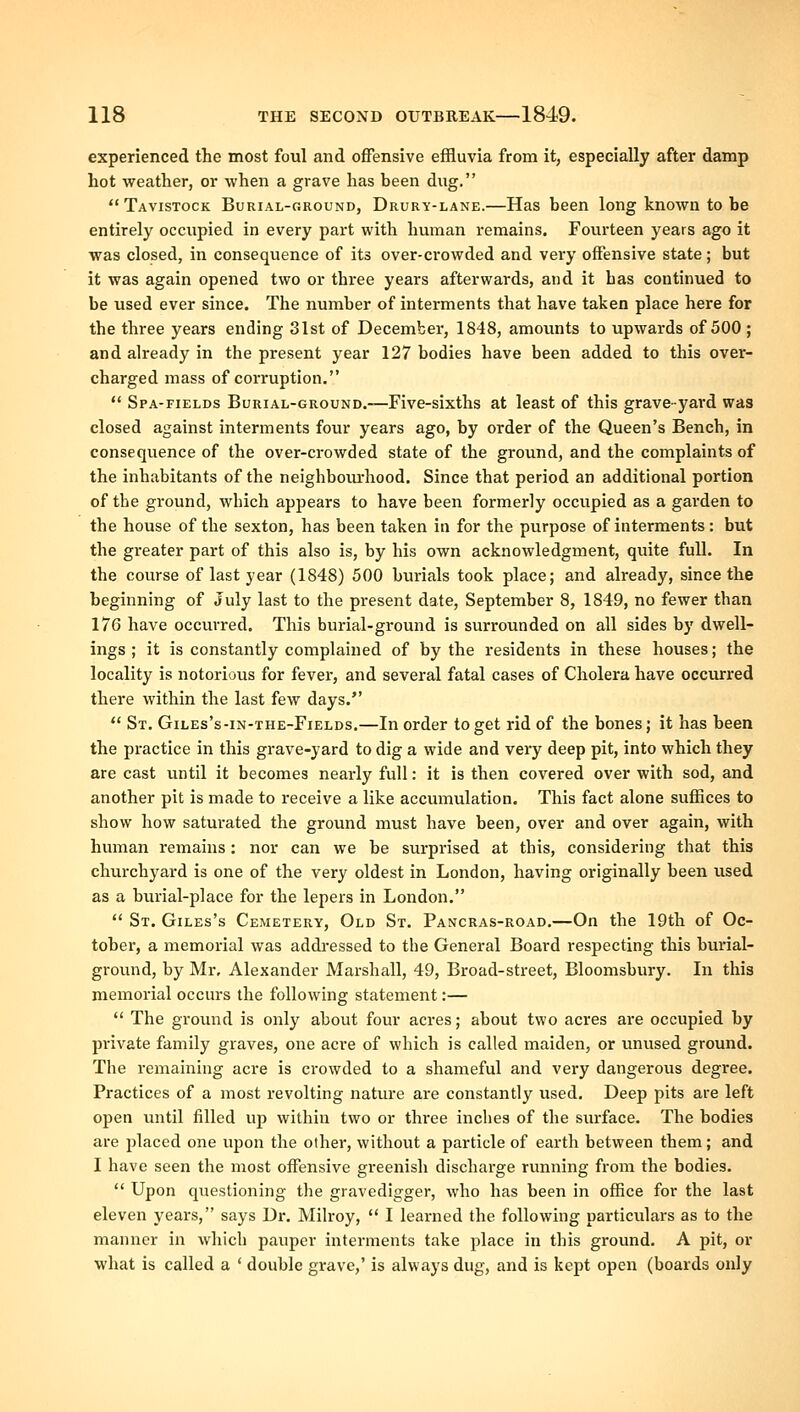 experienced the most foul and offensive effluvia from it, especially after damp hot weather, or when a grave has been dug, Tavistock Burial-ground, Drury-lane.—Has been long knoAvn to be entirely occupied in every part with human remains. Fourteen years ago it was closed, in consequence of its over-crowded and very offensive state; but it was again opened two or three years afterwards, and it has continued to be used ever since. The number of interments that have taken place here for the three years ending 3Ist of December, 1848, amounts to upwards of 500 ; and already in the present year 127 bodies have been added to this over- charged mass of corruption.  Spa-fields Burial-ground.—Five-sixths at least of this grave-yard was closed against interments four years ago, by order of the Queen's Bench, in consequence of the over-crowded state of the ground, and the complaints of the inhabitants of the neighboiu'hood. Since that period an additional portion of the ground, which appears to have been formerly occupied as a garden to the house of the sexton, has been taken in for the purpose of interments: but the greater part of this also is, by his own acknowledgment, quite full. In the course of last year (1848) 500 burials took place; and already, since the beginning of July last to the present date, September 8, 1849, no fewer than 176 have occvu-red. This burial-ground is surrounded on all sides by dwell- ings ; it is constantly complained of by the residents in these houses; the locality is notorious for fever, and several fatal cases of Cholera have occurred there within the last few days.  St. Giles's-in-the-Fields.—In order to get rid of the bones; it has been the practice in this grave-yard to dig a wide and very deep pit, into which they are cast until it becomes nearly full: it is then covered over with sod, and another pit is made to receive a like accumulation. This fact alone suffices to show how saturated the ground must have been, over and over again, with human remains: nor can we be surprised at this, considering that this churchyard is one of the very oldest in London, having originally been used as a burial-place for the lepers in London.  St. Giles's Cemetery, Old St. Pancras-road.—On the 19th of Oc- tober, a memorial was addressed to the General Board respecting this burial- ground, by Mr, Alexander Marshall, 49, Broad-street, Bloomsbury. In this memorial occurs the following statement:—  The groinid is only about four acres; about two acres are occupied by private family graves, one acre of which is called maiden, or unused ground. The remaining acre is crowded to a shameful and very dangerous degree. Practices of a most revolting nature are constantly used. Deep pits are left open until filled up within two or three inches of the surface. The bodies are placed one upon the other, without a particle of earth between them; and I have seen the most offensive greenish discharge running from the bodies.  Upon questioning the gravedigger, who has been in office for the last eleven years, says Dr. Milroy,  I learned the following particulars as to the manner in which pauper interments take place in this groimd. A pit, or what is called a ' double grave,' is always dug, and is kept open (boards only