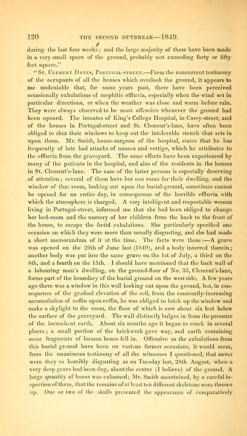 / during the last four weeks ; and the large majority of these have been made in a very small space of the ground, probably not exceeding forty or fifty feet square. St. Clement Danes, Portugal-street.—From the concurrent testimony of the occupants of all the houses which overlook the ground, it appears to me undeniable that, for some years past, there have been perceived occasionally exhalations of mephitic effluvia, especially when the wind set in particular directions, or when the weather was close and warm before rain. They were always observed to be most offensive whenever the ground had been opened. The inmates of King's College Hospital, in Carey-street, and of the houses in Portugal-street and St. Clement's-lane, have often been obliged to shut their windows to keep out the intolerable stench that sets in upon them. Mr. Smith, house-surgeon of the hospital, states that he has frequently of late had attacks of nausea and vertigo, which he attributes to the effluvia from the graveyard. The same effects have been experienced by many of the patients in the hospital, and also of the residents in the houses in St. Clement's-lane. The case of the latter persons is especially deserving of attention; several of them have but one room for their dwelling, and the window of that room, looking out upon the burial-ground, sometimes cannot be opened for an entire day, in consequence of the horrible effluvia with ■which the atmosphere is charged. A very intelligent and respectable woman living in Portugal-street, informed me that she had been obliged to change her bed-room and the nursery of her children from the back to the front of the house, to escape the fcetid exhalations. She particularly specified one occasion on which they were more than usually disgusting, and she had made a short memorandum of it at the time. The facts were these:—A grave was opened on the 29th of June last (1849), and a body interred therein; another body was put into the same grave on the 1st of July, a third on the 8th, and a fourth on the 15th. I should have mentioned that the back wall of a labouring man's dwelling, on the ground-floor of No. 85, Clement's-lane, forms part of the boundary of the burial ground on the west side. A few years ago there was a window in this wall looking out upon the ground, but, in con- sequence of the gradual elevation of the soil, from the constantly-increasing accumulation of coffin upon coffin, he was obliged to brick up the window and make a skylight to the room, the floor of which is now about six feet below the surface of the graveyard. The wall distinctly bulges in from the pressure of the incumbent earth. About six months ago it began to crack in several places ; a small portion of the brickwork gave way, and earth containing some fragments of human bones fell in. Offensive as the exhalations from this burial ground have been on various former occasions, it would seem, from the unanimous testimony of all the witnesses I questioned, that never were they so horribly disgvtsting as on Tuesday last, 28th August, when a very deep grave had been dug, about the centre (I believe) of the ground. A large quantity of bones was exhumed; Mr, Smith ascertained, by a careful in- spection of them, that the remains of at least ten different skeletons were thrown up. One or two of the skulls presented the appearance of comparatively