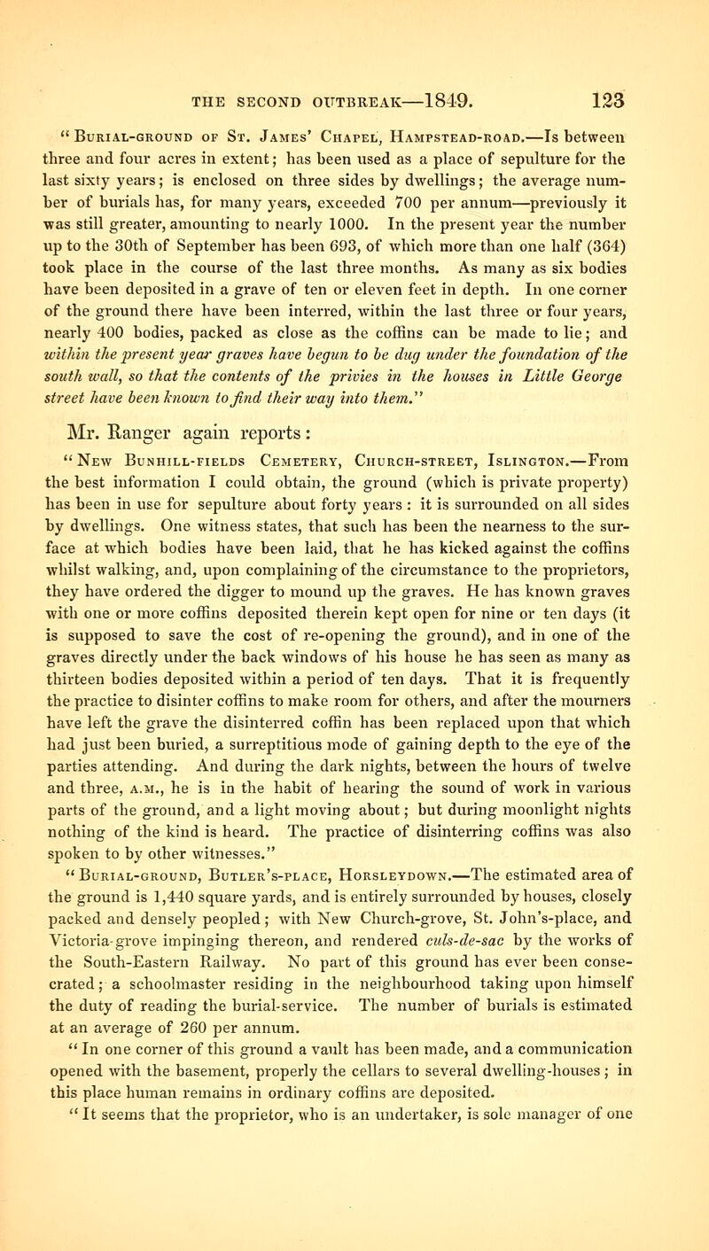  Burial-ground of St. James' Chapel, Hampstead-road.—Is between three and fonr acres in extent; has been used as a place of sepulture for the last sixty years; is enclosed on three sides by dwellings; the average num- ber of burials has, for many years, exceeded 700 per annum—previously it was still greater, amounting to nearly 1000. In the present year the number up to the 30th of September has been 693, of which more than one half (364) took place in the course of the last three months. As many as six bodies have been deposited in a grave of ten or eleven feet in depth. In one corner of the ground there have been interred, within the last three or four years, nearly 400 bodies, packed as close as the coffins can be made to lie; and within the present year graves have hegun to be dug under the foundation of the south wall, so that the contents of the privies in the houses in Little George street have been hiown to find their way into them.''^ Mr. Ranger again reports : New Bunhill-fields Cemetery, Church-street, Islington.—From the best information I could obtain, the ground (which is private property) has been in use for sepulture about forty years : it is surrounded on all sides by dwellings. One witness states, that such has been the nearness to the sur- face at which bodies have been laid, that he has kicked against the coffins whilst walking, and, upon complaining of the circumstance to the proprietors, they have ordered the digger to mound up the graves. He has known graves with one or more coffins deposited therein kept open for nine or ten days (it is supposed to save the cost of re-opening the ground), and in one of the graves directly under the back windows of his house he has seen as many as thirteen bodies deposited within a period of ten days. That it is frequently the practice to disinter coffins to make room for others, and after the mourners have left the grave the disinterred coffin has been replaced upon that which had just been buried, a surreptitious mode of gaining depth to the eye of the parties attending. And during the dark nights, between the hours of twelve and three, a.m., he is in the habit of hearing the sound of work in various parts of the ground, and a light moving about; but during moonlight nights nothing of the kind is heard. The practice of disinterring coffins was also spoken to by other witnesses. Burial-ground, Butler's-place, Horsleydown.—The estimated area of the ground is 1,440 square yards, and is entirely surrounded by houses, closely packed and densely peopled; with New Church-grove, St. John's-place, and Victoria-grove impinging thereon, and rendered culs-de-sac by the works of the South-Eastern Railway. No part of this ground has ever been conse- crated; a schoolmaster residing in the neighbourhood taking upon himself the duty of reading the burial-service. The number of burials is estimated at an average of 260 per annum.  In one corner of this ground a vault has been made, and a communication opened with the basement, properly the cellars to several dwelling-houses ; in this place human remains in ordinary coffins are deposited.  It seems that the proprietor, who is an undertaker, is sole manager of one