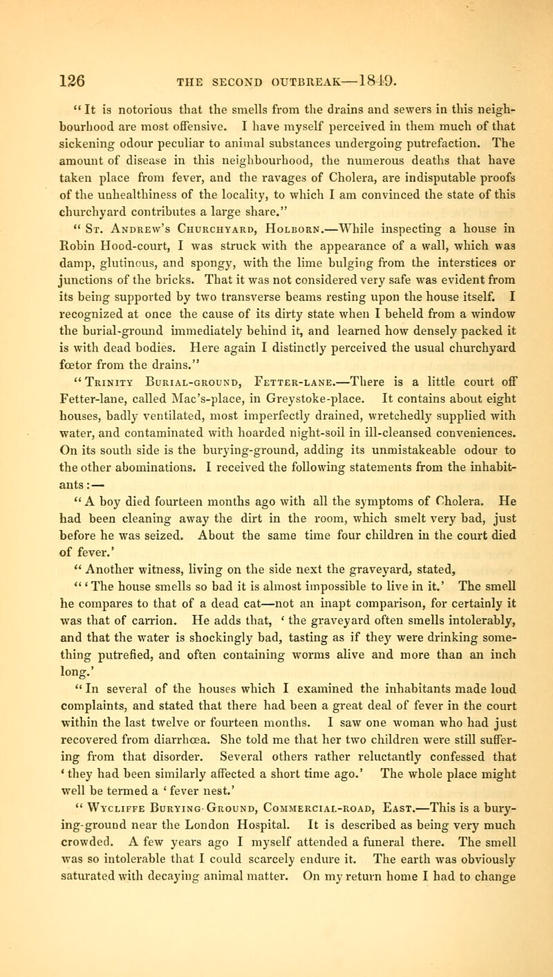 It is notorious that the smells from the drains and sewers in this neigh- bourliood are most offensive. I have myself perceived in them much of that sickening odour peculiar to animal substances undergoing putrefaction. The amount of disease in this neighboui'hood, the numerous deaths that have taken place from fever, and the ravages of Cholera, are indisputable proofs of the unhealthiness of the locality, to which I am convinced the state of this churchyard contributes a large share.  St. Andrew's Churchyard, Holborn.—While inspecting a house in Robin Hood-court, I was struck with the appearance of a wall, which was damp, glutinous, and spongy, with the lime bulging from the interstices or junctions of the bricks. That it was not considered very safe was evident from its being supported by two transverse beams resting upon the house itself. I recognized at once the cause of its dirty state when I beheld from a window the burial-gromid immediately behind it, and learned how densely packed it is with dead bodies. Here again I distinctly perceived the usual churchyard foetor from the drains. Trinity Burial-ground, Fetter-lane.—There is a little court off Fetter-lane, called Mac's-place, in Greystoke-place. It contains about eight houses, badly ventilated, most imperfectly drained, wretchedly supplied with water, and contaminated with hoarded night-soil in ill-cleansed conveniences. On its south side is the burying-ground, adding its unmistakeable odour to the other abominations, I received the following statements from the inhabit- ants : —  A boy died fourteen months ago with all the symptoms of Cholera. He had been cleaning away the dirt in the room, which smelt very bad, just before he was seized. About the same time four children in the court died of fever.'  Another witness, living on the side next the graveyard, stated,  ' The house smells so bad it is almost impossible to live in it.' The smell he compares to that of a dead cat—not an inapt comparison, for certainly it was that of camon. He adds that, ' the graveyai'd often smells intolerably, and that the water is shockingly bad, tasting as if they were drinking some- thing putrefied, and often containing worms alive and more than an inch long.'  In several of the houses which I examined the inhabitants made loud complaints, and stated that there had been a great deal of fever in the court within the last twelve or fourteen months. I saw one woman who had just recovered from diarrhoea. She told me that her two children were still suffer- ing from that disorder. Several others rather reluctantly confessed that 'they had been similarly affected a short time ago.' The whole place might well be termed a ' fever nest.'  Wycuffe Burying-Ground, Commercial-road, East.—This is a bury- ing-ground near the London Hospital. It is described as being very much crowded. A few years ago I myself attended a funeral there. The smell was so intolerable that I could scarcely endure it. The earth was obviously saturated with decaying animal matter. On my return home I had to change