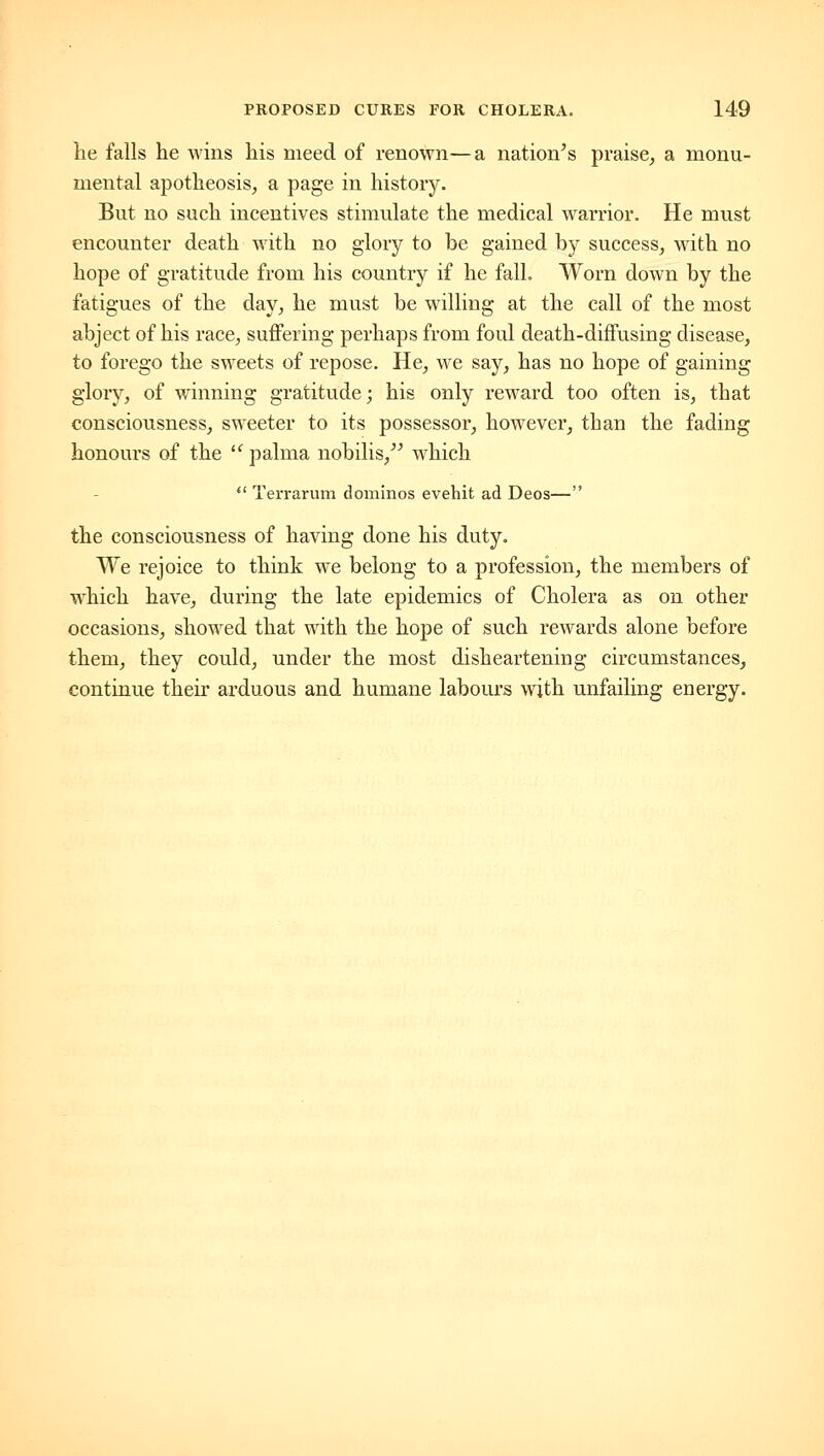 he falls he wins his meed of renown—a nation^s praise^ a monu- mental apotheosis^ a page in history. But no such incentives stimulate the medical warrior. He must encounter death with no glory to be gained by success, with no hope of gratitude from his country if he fall. Worn down by the fatigues of the day, he must be willing at the call of the most abject of his race, suffering perhaps from foul death-diffusing disease, to forego the sweets of repose. He, we say, has no hope of gaining glory, of winning gratitude; his only reward too often is, that consciousness, sweeter to its possessor, however, than the fading honours of the  palma nobilis, which  Terrarum dominos evehit ad Deos— the consciousness of having done his duty. We rejoice to think we belong to a profession, the members of which have, during the late epidemics of Cholera as on other occasions, showed that with the hope of such rewards alone before them, they could, under the most disheartening circumstances, continue their arduous and humane labours with unfailing energy.