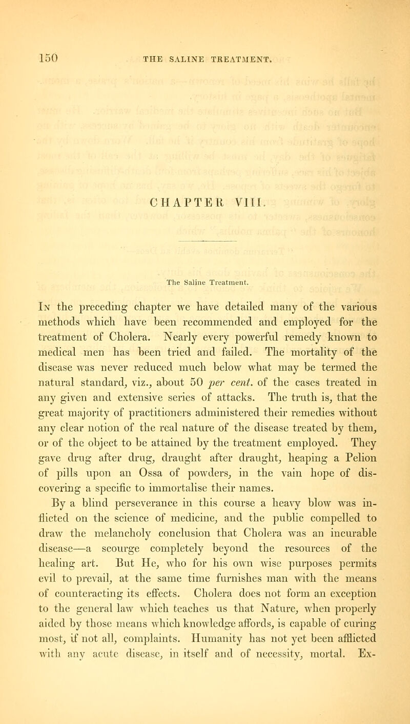 CHAPTER VIII The Saline Treatment. In the preceding chapter we have detailed many of the various methods which have been recommended and employed for the treatment of Cholera. Nearly every powerful remedy known to medical men has been tried and failed. The mortality of the disease was never reduced much below what may be termed the natural standard^ viz.^ about 50 per cent, of the cases treated in any given and extensive series of attacks. The truth is^ that the great majority of practitioners administered their remedies without any clear notion of the real nature of the disease treated by them, or of the object to be attained by the treatment employed. They gave drug after drug, draught after draught, heaping a Pelion of pills upon an Ossa of powders, in the vain hope of dis- covering a specific to immortalise their names. By a blind perseverance in this course a heavy blow was in- flicted on the science of medicine, and the public compelled to draw the melancholy conclusion that Cholera was an incurable disease—a scourge completely beyond the resources of the healing art. But He, who for his own wise purposes permits evil to prevail, at the same time furnishes man with the means of counteracting its effects. Cholera does not form an exception to the general law which teaches us that Nature, when properly aided by those means which knowledge affords, is capable of curing most, if not all, complaints. Humanity has not yet been afflicted with any acute disease, in itself and of necessity, mortal. Ex-