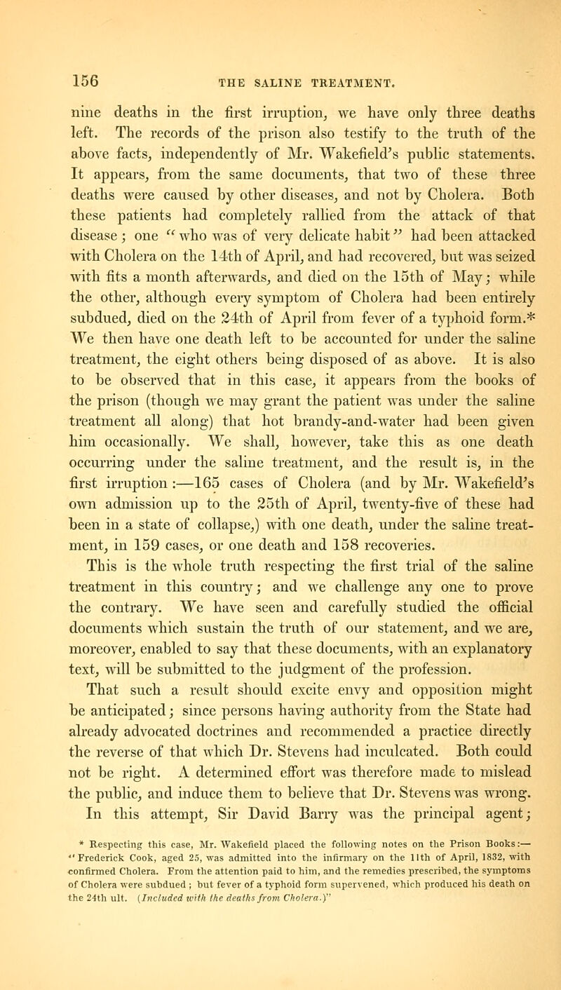 nine deaths in the first irruption^ we have only three deaths left. The records of the prison also testify to the truth of the above facts, independently of Mr. Wakefield^s public statements. It appears, from the same documents, that two of these three deaths were caused by other diseases, and not by Cholera. Both these patients had completely rallied from the attack of that disease ; one '' who was of very delicate habit had been attacked with Cholera on the 14th of April, and had recovered, but was seized with fits a month afterwards, and died on the 15th of May; while the other, although every symptom of Cholera had been entirely subdued, died on the 24th of April from fever of a typhoid form.* We then have one death left to be accounted for under the saline treatment, the eight others being disposed of as above. It is also to be observed that in this case, it appears from the books of the prison (though we may grant the patient was under the saline treatment all along) that hot brandy-and-water had been given him occasionally. We shall, however, take this as one death occurring under the saline treatment, and the result is, in the first irruption :—165 cases of Cholera (and by Mr. Wakefield^s own admission up to the 25th of April, twenty-five of these had been in a state of collapse,) with one death, under the saline treat- ment, in 159 cases, or one death and 158 recoveries. This is the whole truth respecting the first trial of the saline treatment in this country; and we challenge any one to prove the contrary. We have seen and carefully studied the official documents which sustain the truth of our statement, and we are, moreover, enabled to say that these documents, with an explanatory text, will be submitted to the judgment of the profession. That such a result should excite envy and opposition might be anticipated; since persons having authority from the State had already advocated doctrines and recommended a practice directly the reverse of that which Dr. Stevens had inculcated. Both could not be right. A determined efibrt was therefore made to mislead the public, and induce them to believe that Dr. Stevens was wrong. In this attempt. Sir David Barry w^as the principal agent; * Respecting this case, Mr. Wakefield placed the following notes on the Prison Books:— Frederick Cook, aged 25, was admitted into the infirmary on the IIth of April, 1832, with confirmed Cholera. From the attention paid to him, and the remedies prescribed, the symptoms of Cholera were subdued ; but fever of a typhoid form supervened, which produced his death on the 24th ult. (Included with the deaths from Cholera.)